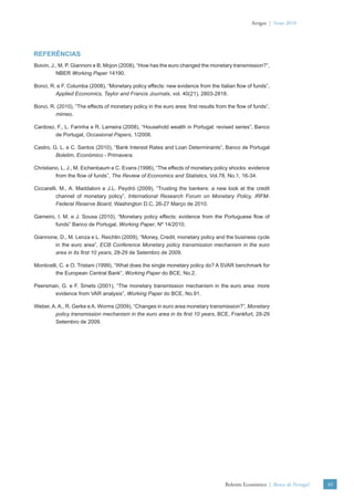 Artigos | Verão 2010




REFERÊNCIAS
Boivin, J., M. P. Giannoni e B. Mojon (2008), “How has the euro changed the monetary transmission?”,
          NBER Working Paper 14190.

Bonci, R. e F. Columba (2008), “Monetary policy effects: new evidence from the Italian ﬂow of funds”,
         Applied Economics, Taylor and Francis Journals, vol. 40(21), 2803-2818.

Bonci, R. (2010), “The effects of monetary policy in the euro area: ﬁrst results from the ﬂow of funds”,
         mimeo.

Cardoso, F., L. Farinha e R. Lameira (2008), “Household wealth in Portugal: revised series”, Banco
        de Portugal, Occasional Papers, 1/2008.

Castro, G. L. e C. Santos (2010), “Bank Interest Rates and Loan Determinants”, Banco de Portugal
         Boletim, Económico - Primavera.

Christiano, L. J., M. Eichenbaum e C. Evans (1996), “The effects of monetary policy shocks: evidence
         from the ﬂow of funds”, The Review of Economics and Statistics, Vol.78, No.1, 16-34.

Ciccarelli, M., A. Maddaloni e J.L. Peydró (2009), “Trusting the bankers: a new look at the credit
          channel of monetary policy”, International Research Forum on Monetary Policy, IRFM-
          Federal Reserve Board, Washington D.C, 26-27 Março de 2010.

Gameiro, I. M. e J. Sousa (2010), “Monetary policy effects: evidence from the Portuguese ﬂow of
        funds” Banco de Portugal, Working Paper, Nº 14/2010.

Giannone, D., M. Lenza e L. Reichlin (2009), “Money, Credit, monetary policy and the business cycle
        in the euro area”, ECB Conference Monetary policy transmission mechanism in the euro
        area in its ﬁrst 10 years, 28-29 de Setembro de 2009.

Monticelli, C. e O. Tristani (1999), “What does the single monetary policy do? A SVAR benchmark for
          the European Central Bank”, Working Paper do BCE, No.2.

Peersman, G. e F. Smets (2001), “The monetary transmission mechanism in the euro area: more
       evidence from VAR analysis”, Working Paper do BCE, No.91.

Weber, A. A., R. Gerke e A. Worms (2009), “Changes in euro area monetary transmission?”, Monetary
        policy transmission mechanism in the euro area in its ﬁrst 10 years, BCE, Frankfurt, 28-29
        Setembro de 2009.




                                                                                    Boletim Económico | Banco de Portugal   49
 