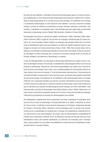 Verão 2010 | Artigos




                      Do ponto de vista estatístico, a deﬁnição convencional de desemprego segue um conjunto de princí-
                      pios estabelecidos a nível internacional pela Organização Internacional do Trabalho (OIT). A delimi-
                      tação do desemprego baseia-se no conceito de procura de emprego. Um trabalhador sem emprego
                      é considerado desempregado se está disponível para trabalhar e procurou ativamente emprego
                      durante o período de referência (normalmente as quatro semanas anteriores à entrevista); caso
                      contrário, o trabalhador é considerado inativo. Esta deﬁnição pode não captar todas as dimensões
                      relevantes do desemprego (Jones e Riddell 1999, Brandolini, Cipollone e Viviano 2006).

                      Na abordagem dos ﬂuxos no mercado de trabalho de Mortensen (1986), Pissarides (1990) e Blan-
                      chard e Diamond (1992) a noção de “procura ativa” de emprego é substituída pela de “espera pro-
                      dutiva” por novos empregos. Nestes modelos, os empregos são formados através de um encontro
                      entre os trabalhadores disponíveis para trabalhar e as ofertas de trabalho existentes (stock) ou que
                      chegam ao mercado num dado período (ﬂuxo) (Coles e Smith, 1998). Este conceito teórico não se
                      adequa a uma deﬁnição de desemprego baseada na procura ativa de emprego. A linha de raciocínio
                      da abordagem de ﬂuxos pressupõe que o processo de encontrar emprego tenha um período de
                      duração endógeno, que determina o desemprego e os salários.

                      O grau de heterogeneidade na composição do desemprego desempenha um papel crucial no con-
                      texto da abordagem de ﬂuxos. Por exemplo, os trabalhadores desempregados diferem em termos de
                      duração do desemprego. Suponha-se, sem perda de generalidade, que existem dois níveis de es-
                      forço de procura de emprego, baixa e alta, e que os desempregados de curta duração exercem um
                      maior esforço de procura de emprego. O nível de desemprego relevante para o funcionamento do
                      mercado de trabalho corresponderia à soma dos dois grupos, ponderados pela respetiva intensidade
                      de procura de emprego. As perspetivas de um trabalhador recém-desempregado obter um emprego
                      melhoram com a proporção daqueles que exercem uma baixa intensidade de procura de emprego.
                      O mesmo raciocínio se aplica para o impacto do subsídio de desemprego. Existe ampla evidência de
                      que os indivíduos com subsídios de desemprego procuram emprego com menor intensidade, o que
                      está associado a períodos de desemprego mais longos (Centeno e Novo, 2009a). Desta forma, um
                      maior número de indivíduos subsidiados resulta num um menor nível de procura efetiva de emprego,
                      melhorando as perspetivas de emprego dos desempregados sem subsídio.

                      Os trabalhadores marginalmente ativos representam uma parte considerável da população ativa,
                      cerca de 20 por cento do desemprego na Europa (Brandolini et al. 2006). A relevância do critério
                      de “procura ativa” na deﬁnição convencional de desemprego em Portugal é amplamente discutida
                      em Centeno e Fernandes (2004). Utilizando a mesma abordagem para um período mais recente,
                      mostra-se que a probabilidade de transição para o emprego dos trabalhadores marginalmente ati-
                      vos está próxima da dos desempregados. No entanto, para os desempregados a probabilidade de
                      transitar para a inatividade é bastante menor. As diferenças nas taxas de transição face aos outros
                      trabalhadores inativos são bastante signiﬁcativas, em particular nas transições para o emprego.
                      Assim, parece justiﬁcar-se uma análise mais detalhada do comportamento dos trabalhadores margi-
                      nalmente ativos no mercado trabalho.




54   Banco de Portugal | Boletim Económico
 