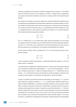 Verão 2010 | Artigos




                      referem-se às deﬁnições convencionais do inquérito à população ativa. As noções M e N são obtidas
                      através da divisão dos inativos em dois subgrupos. O estado M engloba todos os trabalhadores
                      que, apesar de não estarem atualmente à procura de um emprego, referem estar disponíveis para
                      trabalhar.

                      Para avaliar se dois estados do mercado de trabalho são comportamentalmente equivalentes testa-
                      se a igualdade das probabilidades de transição desses estados para os restantes estados do merca-
                      do de trabalho. Este teste pode ser feito de forma incondicional ou condicionando essa comparação
                      num conjunto de variáveis observáveis. Seja pUE a probabilidade de transição trimestral de U para
                      E, e analogamente para os outros estados. A equivalência dos estados M e U pode ser inferida por
                      meio de testes conjuntos das seguintes condições:

                                                        pME = pUE,                                                   (1)
                                                        pMN = pUN.                                                   (2)

                      Se M e U transitam para E e N às mesmas taxas, então, podem ser agrupados num único estado
                      sem qualquer perda de informação, já que comportamentalmente não haverá diferenças signiﬁcati-
                      vas entre M e U. Se for esse o caso, a deﬁnição convencional de desemprego com base na procura
                      ativa de emprego deve ser substituída por uma baseada na disponibilidade para trabalhar.

                      Da mesma forma, podemos avaliar a equivalência de M e N por meio de testes conjuntos das se-
                      guintes condições:

                                                        pME = pNE,                                                   (3)
                                                        pMU = pNU.                                                   (4)

                      Se não conseguirmos rejeitar estas hipóteses, o agrupamento habitual dos estados N e M num só
                      estado, inativos, é apropriado.

                      As características dos trabalhadores marginalmente ativos, M, fazem supor que seja pouco provável
                      a sua equivalência simultânea aos desempregados, U, e aos outros não-participantes, N. No en-
                      tanto, é bastante provável que os M sejam em simultâneo distintos de U e N. Neste último caso, os
                      estados U, M e N são distintos em termos de transições do mercado de trabalho, concluindo-se que
                      o modelo de quatro estados é uma descrição mais adequada do mercado de trabalho.


                      O Quadro 1 apresenta a taxa média de saída dos três estados de não-emprego (U, M, N) para os
                      quatro estados do mercado de trabalho (E, U, M, N). O painel superior apresenta médias para o
                      período completo (1998-2009), e os restantes dois painéis médias para dois sub-períodos (1998-
                      2003, um período de expansão da economia e de 2004-2009, um período recessivo). Em geral, os
                      resultados obtidos sugerem que o estado M represente um estado intermédio entre U e N. Os traba-
                      lhadores marginalmente ativos estão muito perto dos desempregados em termos de probabilidade
                      de transição para o emprego (14.4 versus 18.7 por cento), mas é muito mais provável que transitem
                      para o emprego do que os indivíduos não-participantes na força de trabalho (apenas 1.1 por cento).
                      No entanto, os trabalhadores marginalmente ativos diferem substancialmente dos desempregados



58   Banco de Portugal | Boletim Económico
 