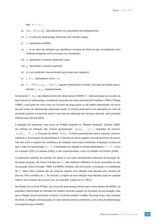 Artigos | Verão 2010




            seja, πte = πt −1 ;

     iii)   A(L) , γ(L) e δ(L) são polinómios nos operadores de desfasamento;

     iv) U t é a taxa de desemprego observada (em sentido amplo);

     v)     U t representa a NAIRU;

     vi) z t é um vetor de variáveis que identiﬁcam choques de oferta (e que normalmente inclui
            variáveis exógenas como os preços de importação);

     vii) yt representa o produto observado (real);

     viii) yt representa o produto potencial;

     ix) θ é um parâmetro desconhecido (que deverá ser negativo);

     x)     εt e νt representam erros i.i.d..

     xi) ζ1t ∼ N (0, σU ) e ζ2t ∼ N (0, σΔ ) seguem distribuições normais, com desvios-padrão desco-
            nhecido σU e σΔ , respetivamente;

As variáveis U t e yt são tratados como não observadas. A NAIRU U t está associada ao conceito de
taxa natural de desemprego, inicialmente proposta nas obras seminais de Friedman (1968) e Phelps
(1968), e que pode ser vista como um conceito de longo prazo ou de estado estacionário, em torno
da qual a taxa de desemprego observada oscila. O produto potencial é uma estimativa do nível de
produção quando a economia opera numa taxa de utilização dos recursos elevada, sem pressões
inﬂacionistas (Arnold 2009).

A equação (5) apresenta uma curva de Phillips baseada no “Modelo triangular” (Gordon 2008).
Os vértices do triângulo são “inércia generalizada” A(L)(πt −1 − πte−1 ) , “pressões de procura”
γ(L)( t −1 −U t −1 ) , e “choques de oferta” δ(L)z t . A inércia generalizada está a capturar, presumi-
     U
velmente, a formulação de expectativas e o impacto de vários aspetos microeconómicos da econo-
mia, tais como o impacto dos contratos e as relações input-output existentes. A equação (5) assume
que o hiato do desemprego (U −U ) é desfasado em relação à variável dependente π − π , como
                                                                                    e


em Laubach (2001) e Llaudes (2005), e não contemporâneo, como no trabalho de Gordon (2008).

O tratamento explícito de choques de oferta é uma outra característica relevante da equação (5).
Se esses choques não foram incluídos em         z , eles estariam reﬂetidos no termo associado ao erro
da equação (Katz e Krueger 1999), e a NAIRU herdaria, até certo ponto, a evolução e a volatilidade
de z . Além disso, poderia não ser possível explicar uma inﬂação mais elevada sem excesso de
procura. Pelo contrário, se z for incluído, a origem de uma inﬂação mais elevada pode ser captada
mesmo sem excesso de procura (ver, por exemplo, Layard et al. (1991)).

No âmbito da curva de Phillips, se a taxa de desemprego diminui para níveis abaixo da NAIRU, as
pressões inﬂacionistas do mercado de trabalho deverão registar um processo de acumulação, pelo
que a inﬂação deverá aumentar no futuro. O inverso também é válido. No longo prazo, sem choques
de oferta, a inﬂação converge para um valor estável (embora indeﬁnido), com a taxa de desemprego
convergindo para a NAIRU.



                                                                                   Boletim Económico | Banco de Portugal   65
 