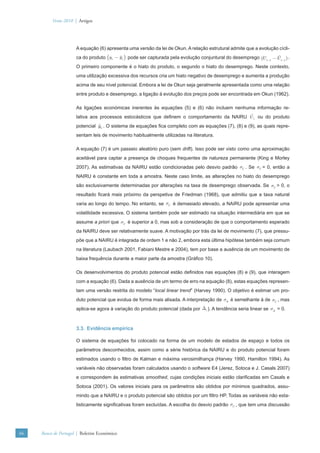 Verão 2010 | Artigos




                      A equação (6) apresenta uma versão da lei de Okun. A relação estrutural admite que a evolução cícli-
                      ca do produto (yt − yt ) pode ser capturada pela evolução conjuntural do desemprego (U t −1 −U t −1 ) .
                      O primeiro componente é o hiato do produto, o segundo o hiato do desemprego. Neste contexto,
                      uma utilização excessiva dos recursos cria um hiato negativo de desemprego e aumenta a produção
                      acima de seu nível potencial. Embora a lei de Okun seja geralmente apresentada como uma relação
                      entre produto e desemprego, a ligação à evolução dos preços pode ser encontrada em Okun (1962).

                      As ligações económicas inerentes às equações (5) e (6) não incluem nenhuma informação re-
                      lativa aos processos estocásticos que deﬁnem o comportamento da NAIRU U t ou do produto
                      potencial yt . O sistema de equações ﬁca completo com as equações (7), (8) e (9), as quais repre-
                      sentam leis de movimento habitualmente utilizadas na literatura.

                      A equação (7) é um passeio aleatório puro (sem drift). Isso pode ser visto como uma aproximação
                      aceitável para captar a presença de choques frequentes de natureza permanente (King e Morley
                      2007). As estimativas da NAIRU estão condicionadas pelo desvio padrão σU . Se σU = 0, então a
                      NAIRU é constante em toda a amostra. Neste caso limite, as alterações no hiato do desemprego
                      são exclusivamente determinadas por alterações na taxa de desemprego observada. Se σU > 0, o
                      resultado ﬁcará mais próximo da perspetiva de Friedman (1968), que admitiu que a taxa natural
                      varia ao longo do tempo. No entanto, se σU é demasiado elevado, a NAIRU pode apresentar uma
                      volatilidade excessiva. O sistema também pode ser estimado na situação intermediária em que se
                      assume a priori que σU é superior a 0, mas sob a consideração de que o comportamento esperado
                      da NAIRU deve ser relativamente suave. A motivação por trás da lei de movimento (7), que pressu-
                      põe que a NAIRU é integrada de ordem 1 e não 2, embora esta última hipótese também seja comum
                      na literatura (Laubach 2001, Fabiani Mestre e 2004), tem por base a ausência de um movimento de
                      baixa frequência durante a maior parte da amostra (Gráﬁco 10).

                      Os desenvolvimentos do produto potencial estão deﬁnidos nas equações (8) e (9), que interagem
                      com a equação (6). Dada a ausência de um termo de erro na equação (8), estas equações represen-
                      tam uma versão restrita do modelo “local linear trend” (Harvey 1990). O objetivo é estimar um pro-
                      duto potencial que evolua de forma mais alisada. A interpretação de σΔ é semelhante à de σU , mas
                      aplica-se agora à variação do produto potencial (dada por Δt ). A tendência seria linear se σΔ = 0.



                      3.3. Evidência empírica

                      O sistema de equações foi colocado na forma de um modelo de estados de espaço e todos os
                      parâmetros desconhecidos, assim como a série histórica da NAIRU e do produto potencial foram
                      estimados usando o ﬁltro de Kalman e máxima verosimilhança (Harvey 1990, Hamilton 1994). As
                      variáveis não observadas foram calculados usando o software E4 (Jerez, Sotoca e J. Casals 2007)
                      e correspondem às estimativas smoothed, cujas condições iniciais estão clariﬁcadas em Casals e
                      Sotoca (2001). Os valores iniciais para os parâmetros são obtidos por mínimos quadrados, assu-
                      mindo que a NAIRU e o produto potencial são obtidos por um ﬁltro HP. Todas as variáveis não esta-
                      tisticamente signiﬁcativas foram excluídas. A escolha do desvio padrão σU , que tem uma discussão




66   Banco de Portugal | Boletim Económico
 
