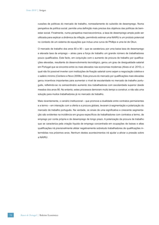 Verão 2010 | Artigos




                      cussões de políticas do mercado de trabalho, nomeadamente do subsídio de desemprego. Numa
                      perspetiva de política social, permite uma deﬁnição mais precisa dos objetivos das políticas de bem-
                      estar social. Finalmente, numa perspetiva macroeconómica, a taxa de desemprego ampla pode ser
                      utilizada para explicar a dinâmica da inﬂação, permitindo estimar uma NAIRU e um produto potencial
                      no contexto de um sistema de equações que inclua uma curva de Phillips e uma lei de Okun.

                      O mercado de trabalho dos anos 80 e 90 – que se caraterizou por uma baixa taxa de desemprego
                      e elevada taxa de emprego – atraiu para a força de trabalho um grande número de trabalhadores
                      pouco qualiﬁcados. Este facto, em conjunção com o aumento da procura de trabalho por qualiﬁca-
                      ções elevadas, resultante do desenvolvimento tecnológico, gerou um grau de desigualdade salarial
                      em Portugal que se encontra entre os mais elevados nas economias modernas (Alves et al. 2010), o
                      qual não foi possível inverter com instituições de ﬁxação salarial como sejam a negociação coletiva e
                      o salário mínimo (Centeno e Novo 2009b). Esta procura do mercado por qualiﬁcações mais elevadas
                      gerou incentivos importantes para aumentar o nível de escolaridade no mercado de trabalho portu-
                      guês, reﬂetindo-se no extraordinário aumento dos trabalhadores com escolaridade superior desde
                      meados dos anos 90. No entanto, estes processos demoram muito tempo a construir, e não são uma
                      solução para muitos trabalhadores já no mercado de trabalho.

                      Mais recentemente, o cenário institucional – que promove a dualidade entre contratos permanentes
                      e a termo – em interação com a oferta e a procura globais, levaram à segmentação e polarização do
                      mercado de trabalho português. Na verdade, os sinais de uma signiﬁcativa e crescente segmenta-
                      ção são evidentes na incidência em grupos especíﬁcos de trabalhadores com contratos a termo, de
                      emprego por conta própria e de desemprego de longo prazo. A polarização da procura de trabalho
                      que se caracteriza pela criação líquida de emprego concentrada em ocupações de baixas e altas
                      qualiﬁcações irá previsivelmente afetar negativamente sobretudo trabalhadores de qualiﬁcações in-
                      termédias nos próximos anos. Nenhum destes acontecimentos irá ajudar a aliviar a pressão sobre
                      a NAIRU.




70   Banco de Portugal | Boletim Económico
 