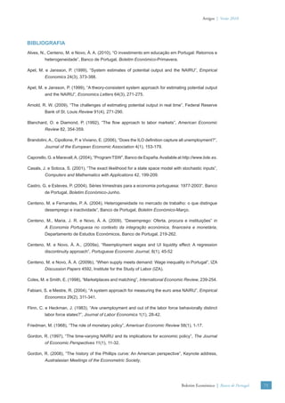 Artigos | Verão 2010




BIBLIOGRAFIA
Alves, N., Centeno, M. e Novo, Á. A. (2010), “O investimento em educação em Portugal: Retornos e
         heterogeneidade”, Banco de Portugal, Boletim Económico-Primavera.

Apel, M. e Jansson, P. (1999), “System estimates of potential output and the NAIRU”, Empirical
         Economics 24(3), 373-388.

Apel, M. e Jansson, P. (1999), “A theory-consistent system approach for estimating potential output
         and the NAIRU”, Economics Letters 64(3), 271-275.

Arnold, R. W. (2009), “The challenges of estimating potential output in real time”, Federal Reserve
         Bank of St. Louis Review 91(4), 271-290.

Blanchard, O. e Diamond, P. (1992), “The ﬂow approach to labor markets”, American Economic
         Review 82, 354-359.

Brandolini, A., Cipollone, P. e Viviano, E. (2006), “Does the ILO deﬁnition capture all unemployment?”,
         Journal of the European Economic Association 4(1), 153-179.

Caporello, G. e Maravall, A. (2004), “Program TSW”, Banco de España. Available at http://www.bde.es.

Casals, J. e Sotoca, S. (2001), “The exact likelihood for a state space model with stochastic inputs”,
         Computers and Mathematics with Applications 42, 199-209.

Castro, G. e Esteves, P. (2004), Séries trimestrais para a economia portuguesa: 1977-2003“, Banco
         de Portugal, Boletim Económico-Junho.

Centeno, M. e Fernandes, P. A. (2004), Heterogeneidade no mercado de trabalho: o que distingue
         desemprego e inactividade”, Banco de Portugal, Boletim Económico-Março.

Centeno, M., Maria, J. R. e Novo, Á. A. (2009), “Desemprego: Oferta, procura e instituições” in
         A Economia Portuguesa no contexto da integração económica, ﬁnanceira e monetária,
         Departamento de Estudos Económicos, Banco de Portugal, 219-262.

Centeno, M. e Novo, Á. A., (2009a), “Reemployment wages and UI liquidity effect: A regression
         discontinuity approach”, Portuguese Economic Journal, 8(1), 45-52

Centeno, M. e Novo, Á. A. (2009b), “When supply meets demand: Wage inequality in Portugal”, IZA
         Discussion Papers 4592, Institute for the Study of Labor (IZA).

Coles, M. e Smith, E. (1998), “Marketplaces and matching”, International Economic Review, 239-254.

Fabiani, S. e Mestre, R. (2004), “A system approach for measuring the euro area NAIRU”, Empirical
         Economics 29(2), 311-341.

Flinn, C. e Heckman, J. (1983), “Are unemployment and out of the labor force behaviorally distinct
         labor force states?”, Journal of Labor Economics 1(1), 28-42.

Friedman, M. (1968), “The role of monetary policy”, American Economic Review 58(1), 1-17.

Gordon, R. (1997), “The time-varying NAIRU and its implications for economic policy”, The Journal
         of Economic Perspectives 11(1), 11-32.

Gordon, R. (2008), “The history of the Phillips curve: An American perspective”, Keynote address,
         Australasian Meetings of the Econometric Society.




                                                                                   Boletim Económico | Banco de Portugal   71
 