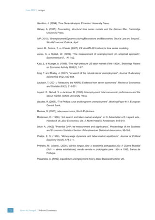Verão 2010 | Artigos




                      Hamilton, J. (1994), Time Series Analysis, Princeton University Press.

                      Harvey, A. (1990), Forecasting, structural time series models and the Kalman ﬁlter, Cambridge
                                 University Press.

                      IMF (2010), “Unemployment Dynamics during Recessions and Recoveries: Okun’s Law and Beyond”,
                                 World Economic Outlook, April.

                      Jerez, M., Sotoca, S. e J.Casals (2007), E4: A MATLAB toolbox for time series modeling.

                      Jones, S. e Riddell, W. (1999), “The measurement of unemployment: An empirical approach”,
                                 Econometrica 67, 147-162.

                      Katz, L. e Krueger, A. (1999), “The high-pressure US labor market of the 1990s”, Brookings Papers
                                 on Economic Activity 1999(1), 1-87.

                      King, T. and Morley, J. (2007), “In search of the natural rate of unemployment”, Journal of Monetary
                                 Economics 54(2), 550-564.

                      Laubach, T. (2001), “Measuring the NAIRU: Evidence from seven economies”, Review of Economics
                                 and Statistics 83(2), 218-231.

                      Layard, R., Nickell, S. e Jackman, R. (1991), Unemployment: Macroeconomic performance and the
                                 labour market, Oxford University Press.

                      Llaudes, R. (2005), “The Phillips curve and long-term unemployment”, Working Paper 441, European
                                 Central Bank.

                      Mankiw, G. (2003), Macroeconomics, Worth Publishers.

                      Mortensen, D. (1986), “Job search and labor market analysis”, in O. Ashenfelter e R. Layard, eds.,
                                 Handbook of Labor Economics, Vol. 2, North-Holland, Amsterdam, 849-919.

                      Okun, A. (1962), “Potential GNP: Its measurement and signiﬁcance”, Proceedings of the Business
                                 and Economics Statistics Section of the American Statistical Association, 98-104.

                      Phelps, E. S. (1968), “Money-wage dynamics and labor-market equilibrium”, Journal of Political
                                 Economy 76(S4), 678-711.

                      Pinheiro, M. (coord.), (2000), Séries longas para a economia portuguesa pós II Guerra Mundial
                                 (Vol I – séries estatísticas), versão revista e prolongada para 1994 e 1995, Banco de
                                 Portugal.

                      Pissarides, C. (1990), Equilibrium unemployment theory, Basil Blackwell Oxford, UK.




72   Banco de Portugal | Boletim Económico
 
