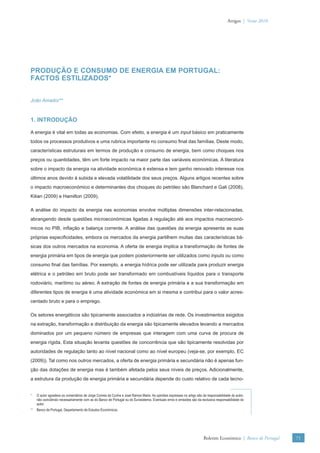 Artigos | Verão 2010




PRODUÇÃO E CONSUMO DE ENERGIA EM PORTUGAL:
FACTOS ESTILIZADOS*


João Amador**



1. INTRODUÇÃO

A energia é vital em todas as economias. Com efeito, a energia é um input básico em praticamente
todos os processos produtivos e uma rubrica importante no consumo ﬁnal das famílias. Deste modo,
características estruturais em termos de produção e consumo de energia, bem como choques nos
preços ou quantidades, têm um forte impacto na maior parte das variáveis económicas. A literatura
sobre o impacto da energia na atividade económica é extensa e tem ganho renovado interesse nos
últimos anos devido à subida e elevada volatilidade dos seus preços. Alguns artigos recentes sobre
o impacto macroeconómico e determinantes dos choques do petróleo são Blanchard e Gali (2008),
Kilian (2009) e Hamilton (2009).

A análise do impacto da energia nas economias envolve múltiplas dimensões inter-relacionadas,
abrangendo desde questões microeconómicas ligadas à regulação até aos impactos macroeconó-
micos no PIB, inﬂação e balança corrente. A análise das questões da energia apresenta as suas
próprias especiﬁcidades, embora os mercados da energia partilhem muitas das características bá-
sicas dos outros mercados na economia. A oferta de energia implica a transformação de fontes de
energia primária em tipos de energia que podem posteriormente ser utilizados como inputs ou como
consumo ﬁnal das famílias. Por exemplo, a energia hídrica pode ser utilizada para produzir energia
elétrica e o petróleo em bruto pode ser transformado em combustíveis líquidos para o transporte
rodoviário, marítimo ou aéreo. A extração de fontes de energia primária e a sua transformação em
diferentes tipos de energia é uma atividade económica em si mesma e contribui para o valor acres-
centado bruto e para o emprego.

Os setores energéticos são tipicamente associados a indústrias de rede. Os investimentos exigidos
na extração, transformação e distribuição da energia são tipicamente elevados levando a mercados
dominados por um pequeno número de empresas que interagem com uma curva de procura de
energia rígida. Esta situação levanta questões de concorrência que são tipicamente resolvidas por
autoridades de regulação tanto ao nível nacional como ao nível europeu (veja-se, por exemplo, EC
(2009)). Tal como nos outros mercados, a oferta de energia primária e secundária não é apenas fun-
ção das dotações de energia mas é também afetada pelos seus níveis de preços. Adicionalmente,
a estrutura da produção de energia primária e secundária depende do custo relativo de cada tecno-


*   O autor agradece os comentários de Jorge Correia da Cunha e José Ramos Maria. As opiniões expressas no artigo são da responsabilidade do autor,
    não coincidindo necessariamente com as do Banco de Portugal ou do Eurosistema. Eventuais erros e omissões são da exclusiva responsabilidade do
    autor.
** Banco de Portugal, Departamento de Estudos Económicos.




                                                                                                                       Boletim Económico | Banco de Portugal   71
 