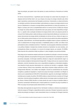 Verão 2010 | Artigos




                      logia de produção, que podem incluir não apenas os custos económicos e ﬁnanceiros em sentido
                      estrito.

                      Em termos macroeconómicos, o signiﬁcativo peso da energia nos custos totais de produção e na
                      despesa total das famílias fazem com que choques nos preços da energia induzidos pela oferta
                      sejam importantes condicionantes das ﬂutuações económicas. Inversamente, os desenvolvimentos
                      na atividade económica internacional afetam potencialmente os preços da energia através da sua
                      procura. Globalmente, os choques na energia afetam potencialmente os custos dos produtores, a in-
                      ﬂação e o produto, bem como a competitividade externa e os termos de troca. O efeito dos choques
                      na energia nas contas externas é naturalmente maior para países com maior dependência energé-
                      tica, i.e., aqueles onde a produção doméstica de energia primária cobre uma pequena parcela do
                      consumo ﬁnal. Nestes países o saldo da balança corrente é tipicamente afetado por movimentos nos
                      preços internacionais da energia através de alterações nos termos de troca, embora em alguns ca-
                      sos um efeito positivo possa emergir por via de uma maior procura externa dos países exportadores
                      de petróleo. Adicionalmente, uma elevada dependência energética expõe os países a episódios de
                      corte no abastecimento de energia associados a instabilidade política ou militar, com efeitos muito
                      perturbadores sobre a atividade económica1. Finalmente, as preocupações ambientais aumentaram
                      e as políticas dirigidas à redução das emissões tornaram-se importantes nos anos recentes, com
                      consequências diretas na produção e no consumo de energia (veja-se, por exemplo, Tol (2008)).
                      Estes assuntos irão certamente moldar as políticas e o setor energético nas próximas décadas.

                      Este artigo procura caracterizar aspetos estruturais nos padrões de produção e consumo de energia
                      em Portugal, adotando uma perspetiva de longo prazo e apresentando uma comparação com outras
                      economias avançadas. A informação estatística utilizada no artigo tem essencialmente origem na
                      base de dados da Agência Internacional de Energia (AIE). O artigo centra-se num conjunto de factos
                      estilizados, incluindo indicadores chave como a dependência energética e a intensidade energética,
                      mas deixando de lado assuntos relacionados com a estrutura de mercado e a regulação, inﬂação
                      e contas externas. Embora muito importantes, estes tópicos requerem artigos autónomos e meto-
                      dologicamente diferentes. Uma análise mais alargada, incluindo as características dos mercados
                      energéticos, questões de regulação e o impacto dos preços da energia na atividade e na inﬂação na
                      área do euro é apresentada em ECB (2010). Adicionalmente, seguindo uma abordagem detalhada e
                      orientada para as opções de política, IEA (2009) analisa os desenvolvimentos recentes em Portugal
                      nesta área, incluindo políticas energéticas, análise setorial e tecnologia usada na produção de ener-
                      gia. Neves e Esteves (2004) discutem os canais através dos quais os preços do petróleo afetam a
                      economia e apresentam estimativas para o impacto global de um aumento de preço do petróleo no
                      PIB e nos preços nos principais países desenvolvidos e em Portugal.

                      Este artigo está organizado da seguinte forma. Na Secção 2 analisa-se a estrutura da produção pri-
                      mária de energia em Portugal e a dependência externa nesta área. A Secção 3 apresenta o peso dos
                      setores de produção de energia no valor acrescentado bruto e no emprego em Portugal e descreve



                      (1) Para uma análise detalhada das questões da segurança energética ver, por exemplo, Bohi e Toman (1996).




72   Banco de Portugal | Boletim Económico
 