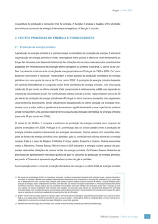 Artigos | Verão 2010




os padrões de produção e consumo ﬁnal de energia. A Secção 4 analisa a ligação entre atividade
económica e consumo de energia (intensidade energética). A Secção 5 conclui.



2. FONTES PRIMÁRIAS DE ENERGIA E FORNECEDORES


2.1. Produção de energia primária

A produção de energia primária é a primeira etapa na atividade de produção de energia. A estrutura
da produção de energia primária é muito heterogénea entre países e altera-se muito lentamente ao
longo das décadas pois depende fortemente das dotações de recursos naturais e dos investimentos
passados em infraestruturas de produção como barragens ou centrais nucleares. O painel a) do Grá-
ﬁco 1 apresenta a estrutura da produção de energia primária em Portugal de 1960 a 2008. Os “com-
bustíveis renováveis e resíduos” representam a maior parcela da produção doméstica de energia
primária com uma quota de cerca de 70 por cento 20082. A produção de energia primária baseada
em centrais hidroelétricas é a segunda maior fonte doméstica de energia primária, com uma quota
média de 20 por cento na última década. Esta componente é relativamente volátil pois depende do
volume de pluviosidade anual3. Os combustíveis sólidos (carvão e turfa), representaram cerca de 20
por cento da produção de energia primária em Portugal no início dos anos sessenta, mas registaram
uma tendência decrescente, tendo virtualmente desaparecido na última década. As energias reno-
váveis como a solar, eólica e geotérmica aumentaram signiﬁcativamente a sua importância, embora
ainda representem uma parcela relativamente pequena da produção doméstica de energia primária
(cerca de 16 por cento em 2008)4.

O painel b) do Gráﬁco 1 compara a estrutura da produção de energia primária num conjunto de
países avançados em 2008. Portugal e o Luxemburgo são os únicos países onde a produção de
energia primária assenta inteiramente em energias renováveis. Outros países com reduzidas dota-
ções de fontes de energia primária como petróleo, gás ou combustíveis sólidos adotaram a energia
nuclear. Este é o caso da Bélgica, Finlândia, França, Japão, Espanha e Suécia. Outras economias
como a Alemanha, Países Baixos, Reino Unido e EUA adotaram a energia nuclear apesar de pos-
suírem relevantes dotações de outras fontes de energia primária. Os Países Baixos destacam-se
pelo facto de apresentaram elevadas quotas de gás no conjunto da produção de energia primária,
enquanto a Dinamarca apresenta signiﬁcativas quotas de gás e petróleo.

A comparação entre o nível de produção doméstica de energia e a oferta total de energia primária



(2) De acordo com a metodologia da AIE, os combustíveis renováveis e resíduos compreendem biomassa sólida e líquida, biogás e resíduos industriais e
    municipais. A biomassa é deﬁnida como qualquer material utilizado directamente como combustível ou convertido em combustíveis (e.g. carvão vege-
    tal) ou eletricidade e/ou calor. Incluídos nesta categoria estão madeira, resíduos vegetais (incluindo resíduos de madeira e culturas utilizadas para a
    produção de energia), etanol, matérias/resíduos animais e lixívias sulﬁto. Os resíduos municipais compreendem os resíduos produzidos pelos setores
    residencial, comercial e serviços públicos que são recolhidos por autoridades locais para entrega numa localização central para a produção de calor
    e/ou potencia. Os resíduos hospitalares estão incluídos nesta categoria. Os dados para estas rubricas são frequentemente baseados em informação
    incompleta. Deste modo, os dados dão apenas uma impressão geral dos desenvolvimentos e não são estritamente comparáveis entre países. Em alguns
    casos as categorias de combustíveis vegetais são omissas devido a falta de informação.
(3) Embora outras fontes de energia possam ser utilizadas para o enchimento parcial de barragens, especialmente quanto existe baixa procura de eletrici-
    dade (e.g. se energia eólica é gerada em períodos de baixa procura de energia – combinação de fontes de energia primária), o volume anual de pluvio-
    sidade determina claramente a produção de energia hidroelétrica nos períodos seguintes.
(4) As diferentes fontes de energia são convertidas numa unidade comum de medida, toneladas equivalentes de petróleo (tep).




                                                                                                                             Boletim Económico | Banco de Portugal    73
 