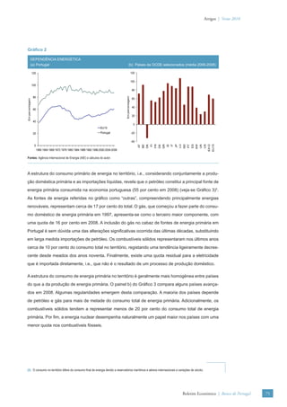 Artigos | Verão 2010




Gráﬁco 2

            DEPENDÊNCIA ENERGÉTICA
            (a) Portugal                                                                         (b) Paises da OCDE selecionados (média 2006-2008)

                 120                                                                                       120

                                                                                                           100
                 100
                                                                                                            80




                                                                                          Em percentagem
                  80                                                                                        60
Em percentagem




                                                                                                            40
                  60

                                                                                                            20
                  40
                                                                                                            0
                                                                          EU15
                  20                                                      Portugal                         -20

                                                                                                           -40



                                                                                                                                     FR
                                                                                                                                FI




                                                                                                                                                         IT




                                                                                                                                                                                                             EU15
                                                                                                                 AT


                                                                                                                           DK



                                                                                                                                          DE
                                                                                                                                               GR




                                                                                                                                                                             PT



                                                                                                                                                                                            UK
                                                                                                                                                                                                 US
                                                                                                                                                    IE


                                                                                                                                                              JP
                                                                                                                                                                   LU




                                                                                                                                                                                                      EA12
                                                                                                                      BE




                                                                                                                                                                        ND


                                                                                                                                                                                  ES
                                                                                                                                                                                       SW
                  0
                       1960 1964 1968 1972 1976 1980 1984 1988 1992 1996 2000 2004 2008

Fontes: Agência Internacional de Energia (AIE) e cálculos do autor.



A estrutura do consumo primário de energia no território, i.e., considerando conjuntamente a produ-
ção doméstica primária e as importações líquidas, revela que o petróleo constitui a principal fonte de
energia primária consumida na economia portuguesa (55 por cento em 2008) (veja-se Gráﬁco 3)5.
As fontes de energia referidas no gráﬁco como “outras”, compreendendo principalmente energias
renováveis, representam cerca de 17 por cento do total. O gás, que começou a fazer parte do consu-
mo doméstico de energia primária em 1997, apresenta-se como o terceiro maior componente, com
uma quota de 16 por cento em 2008. A inclusão do gás no cabaz de fontes de energia primária em
Portugal é sem dúvida uma das alterações signiﬁcativas ocorrida das últimas décadas, substituindo
em larga medida importações de petróleo. Os combustíveis sólidos representaram nos últimos anos
cerca de 10 por cento do consumo total no território, registando uma tendência ligeiramente decres-
cente desde meados dos anos noventa. Finalmente, existe uma quota residual para a eletricidade
que é importada diretamente, i.e., que não é o resultado de um processo de produção doméstico.

A estrutura do consumo de energia primária no território é geralmente mais homogénea entre países
do que a da produção de energia primária. O painel b) do Gráﬁco 3 compara alguns países avança-
dos em 2008. Algumas regularidades emergem desta comparação. A maioria dos países depende
de petróleo e gás para mais de metade do consumo total de energia primária. Adicionalmente, os
combustíveis sólidos tendem a representar menos de 20 por cento do consumo total de energia
primária. Por ﬁm, a energia nuclear desempenha naturalmente um papel maior nos países com uma
menor quota nos combustíveis fósseis.




(5) O consumo no território difere do consumo ﬁnal de energia devido a reservatórios marítimos e aéreos internacionais e variações de stocks.




                                                                                                                                                                        Boletim Económico | Banco de Portugal           75
 