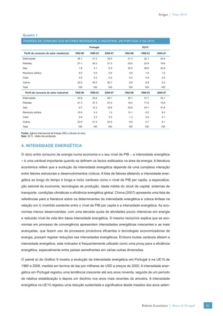 Artigos | Verão 2010




 Quadro 1
  PADRÕES DE CONSUMO DOS SETORES RESIDENCIAL E INDUSTRIAL EM PORTUGAL E NA UE15

                                                                      Portugal                        EU15

   Perﬁl de consumo do setor residencial               1992-98        1999-03    2004-07   1992-98   1999-03   2004-07

 Eletricidade                                             26.1          31.5      35.5       21.3      22.7      24.6
 Petróleo                                                 27.1          24.2      21.3       25.6      22.9      19.8
 Gás                                                       1.8           4.1        6.3      35.5      39.6      42.9
 Resíduos sólidos                                          0.0           0.0        0.0       3.6       1.6       1.0
 Calor                                                     0.0           0.2        0.2       5.2       4.4       2.5
 Outros                                                   45.0          40.0      36.7        8.8       8.8       9.3
 Total                                                    100           100        100        100       100       100

    Perﬁl de consumo do setor industrial               1992-98        1999-03    2004-07   1992-98   1999-03   2004-07

 Eletricidade                                             22.8          22.6      26.1       30.1      31.7      33.1
 Petróleo                                                 41.3          37.4      27.0       19.2      17.0      15.8
 Gás                                                       0.7          12.3      16.9       30.8      34.1      31.6
 Resíduos sólidos                                         10.4           4.3        1.3      13.1       9.0       8.3
 Calor                                                     0.9           2.5        5.2       1.3       2.6       5.1
 Outros                                                   23.8          21.0      23.5        5.6       5.7       6.1
 Total                                                    100           100        100        100       100       100

Fontes: Agência Internacional de Energia (AIE) e cálculos do autor.
Nota: UE15 - média não ponderada.


4. INTENSIDADE ENERGÉTICA

O rácio entre consumo de energia numa economia e o seu nível de PIB – a intensidade energética
– é uma variável importante quando se deﬁnem os factos estilizados na área da energia. A literatura
económica refere que a evolução da intensidade energética depende de uma complexa interação
entre fatores estruturais e desenvolvimentos cíclicos. A lista de fatores afetando a intensidade ener-
gética ao longo do tempo é longa e inclui variáveis como o nível de PIB per capita, a especializa-
ção setorial da economia, tecnologias de produção, idade média do stock de capital, sistemas de
transporte, condições climáticas e eﬁciência energética global. Chima (2007) apresenta uma lista de
referências para a literatura sobre os determinantes da intensidade energética e coloca ênfase na
relação em U invertido existente entre o nível de PIB per capita e a intensidade energética. As eco-
nomias menos desenvolvidas, com uma elevada quota de atividades pouco intensivas em energia
e reduzido nível de vida têm baixa intensidade energética. O mesmo raciocínio explica que as eco-
nomias em processo de convergência apresentem intensidades energéticas crescentes e as mais
avançadas, que fazem uso de processos produtivos eﬁcientes e tecnologias economizadoras de
energia, possam registar reduções nas intensidades energéticas. Embora muitas variáveis afetem a
intensidade energética, este indicador é frequentemente utilizado como uma proxy para a eﬁciência
energética, especialmente entre países semelhantes em várias outras dimensões.

O painel a) do Gráﬁco 9 mostra a evolução da intensidade energética em Portugal e na UE15 de
1960 a 2008, medida em termos de tep por milhares de USD a preços de 2000. A intensidade ener-
gética em Portugal registou uma tendência crescente até aos anos noventa, seguida de um período
de relativa estabilização e depois um declínio nos anos mais recentes da amostra. A intensidade
energética na UE15 registou uma redução sustentada e signiﬁcativa desde meados dos anos seten-




                                                                                                     Boletim Económico | Banco de Portugal   81
 