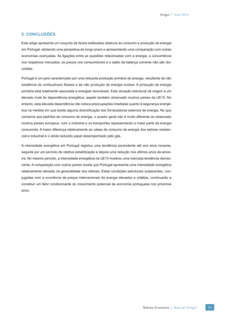 Artigos | Verão 2010




5. CONCLUSÕES

Este artigo apresenta um conjunto de factos estilizados relativos ao consumo e produção de energia
em Portugal, adotando uma perspetiva de longo prazo e apresentando uma comparação com outras
economias avançadas. As ligações entre as questões relacionadas com a energia, a concorrência
nos respetivos mercados, os preços nos consumidores e o saldo da balança corrente não são dis-
cutidas.

Portugal é um país caracterizado por uma reduzida produção primária de energia, resultante da não
existência de combustíveis fósseis e da não produção de energia nuclear. A produção de energia
primária está totalmente associada a energias renováveis. Esta situação estrutural dá origem a um
elevado nível de dependência energética, aspeto também observado noutros países da UE15. No
entanto, esta elevada dependência não coloca preocupações imediatas quanto à segurança energé-
tica na medida em que existe alguma diversiﬁcação dos fornecedores externos de energia. No que
concerne aos padrões de consumo de energia, o quadro geral não é muito diferente do observado
noutros países europeus, com a indústria e os transportes representando a maior parte da energia
consumida. A maior diferença relativamente ao cabaz de consumo de energia dos setores residen-
cial e industrial é o ainda reduzido papel desempenhado pelo gás.

A intensidade energética em Portugal registou uma tendência ascendente até aos anos noventa,
seguida por um período de relativa estabilização e depois uma redução nos últimos anos da amos-
tra. No mesmo período, a intensidade energética na UE15 mostrou uma marcada tendência decres-
cente. A comparação com outros países revela que Portugal apresenta uma intensidade energética
relativamente elevada na generalidade dos setores. Estas condições estruturais subjacentes, con-
jugadas com a ocorrência de preços internacionais da energia elevados e voláteis, continuarão a
constituir um fator condicionante do crescimento potencial da economia portuguesa nos próximos
anos.




                                                                               Boletim Económico | Banco de Portugal   85
 