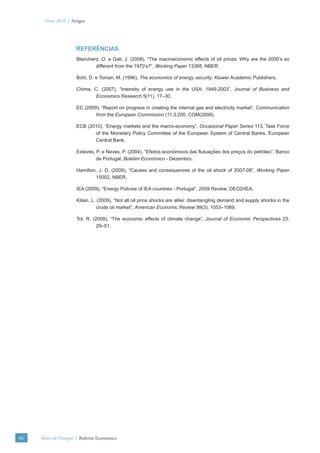 Verão 2010 | Artigos




                      REFERÊNCIAS
                      Blanchard, O. e Gali, J. (2008), “The macroeconomic effects of oil prices: Why are the 2000’s so
                              different from the 1970’s?”, Working Paper 13368, NBER.

                      Bohi, D. e Toman, M. (1996), The economics of energy security, Kluwer Academic Publishers.

                      Chima, C. (2007), “Intensity of energy use in the USA: 1949-2003”, Journal of Business and
                              Economics Research 5(11), 17–30.

                      EC (2009), “Report on progress in creating the internal gas and electricity market”, Communication
                              from the European Commission (11.3.200, COM(2009).

                      ECB (2010), “Energy markets and the macro-economy”, Occasional Paper Series 113, Task Force
                             of the Monetary Policy Committee of the European System of Central Banks, European
                             Central Bank.

                      Esteves, P. e Neves, P. (2004), “Efeitos económicos das ﬂutuações dos preços do petróleo”, Banco
                               de Portugal, Boletim Económico - Dezembro.

                      Hamilton, J. D. (2009), “Causes and consequences of the oil shock of 2007-08”, Working Paper
                              15002, NBER.

                      IEA (2009), “Energy Policies of IEA countries - Portugal”, 2009 Review, OECD/IEA.

                      Kilian, L. (2009), “Not all oil price shocks are alike: disentangling demand and supply shocks in the
                                 crude oil market”, American Economic Review 99(3), 1053–1069.

                      Tol, R. (2008), “The economic effects of climate change”, Journal of Economic Perspectives 23,
                                29–51.




86   Banco de Portugal | Boletim Económico
 