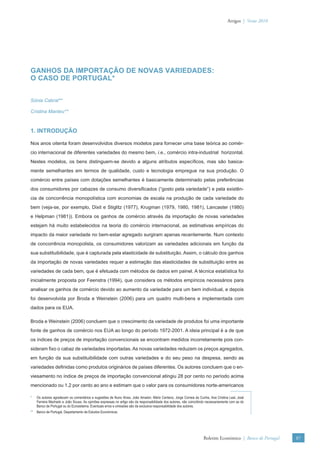 Artigos | Verão 2010




GANHOS DA IMPORTAÇÃO DE NOVAS VARIEDADES:
O CASO DE PORTUGAL*


Sónia Cabral**

Cristina Manteu**



1. INTRODUÇÃO

Nos anos oitenta foram desenvolvidos diversos modelos para fornecer uma base teórica ao comér-
cio internacional de diferentes variedades do mesmo bem, i.e., comércio intra-industrial horizontal.
Nestes modelos, os bens distinguem-se devido a alguns atributos especíﬁcos, mas são basica-
mente semelhantes em termos de qualidade, custo e tecnologia empregue na sua produção. O
comércio entre países com dotações semelhantes é basicamente determinado pelas preferências
dos consumidores por cabazes de consumo diversiﬁcados (“gosto pela variedade”) e pela existên-
cia de concorrência monopolística com economias de escala na produção de cada variedade do
bem (veja-se, por exemplo, Dixit e Stiglitz (1977), Krugman (1979, 1980, 1981), Lancaster (1980)
e Helpman (1981)). Embora os ganhos de comércio através da importação de novas variedades
estejam há muito estabelecidos na teoria do comércio internacional, as estimativas empíricas do
impacto da maior variedade no bem-estar agregado surgiram apenas recentemente. Num contexto
de concorrência monopolista, os consumidores valorizam as variedades adicionais em função da
sua substituibilidade, que é capturada pela elasticidade de substituição. Assim, o cálculo dos ganhos
da importação de novas variedades requer a estimação das elasticidades de substituição entre as
variedades de cada bem, que é efetuada com métodos de dados em painel. A técnica estatística foi
inicialmente proposta por Feenstra (1994), que considera os métodos empíricos necessários para
analisar os ganhos de comércio devido ao aumento da variedade para um bem individual, e depois
foi desenvolvida por Broda e Weinstein (2006) para um quadro multi-bens e implementada com
dados para os EUA.

Broda e Weinstein (2006) concluem que o crescimento da variedade de produtos foi uma importante
fonte de ganhos de comércio nos EUA ao longo do período 1972-2001. A ideia principal é a de que
os índices de preços de importação convencionais se encontram medidos incorretamente pois con-
sideram ﬁxo o cabaz de variedades importadas. As novas variedades reduzem os preços agregados,
em função da sua substituibilidade com outras variedades e do seu peso na despesa, sendo as
variedades deﬁnidas como produtos originários de países diferentes. Os autores concluem que o en-
viesamento no índice de preços de importação convencional atingiu 28 por cento no período acima
mencionado ou 1.2 por cento ao ano e estimam que o valor para os consumidores norte-americanos

*   Os autores agradecem os comentários e sugestões de Nuno Alves, João Amador, Mário Centeno, Jorge Correia da Cunha, Ana Cristina Leal, José
    Ferreira Machado e João Sousa. As opiniões expressas no artigo são da responsabilidade dos autores, não coincidindo necessariamente com as do
    Banco de Portugal ou do Eurosistema. Eventuais erros e omissões são da exclusiva responsabilidade dos autores.
** Banco de Portugal, Departamento de Estudos Económicos.




                                                                                                                     Boletim Económico | Banco de Portugal   87
 
