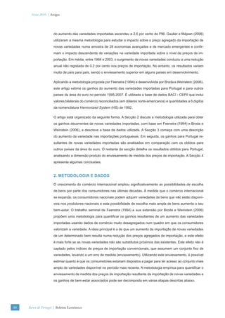 Verão 2010 | Artigos




                      do aumento das variedades importadas ascendeu a 2.6 por cento do PIB. Gaulier e Méjean (2006)
                      utilizaram a mesma metodologia para estudar o impacto sobre o preço agregado da importação de
                      novas variedades numa amostra de 28 economias avançadas e de mercado emergentes e conﬁr-
                      mam o impacto descendente de variações na variedade importada sobre o nível de preços de im-
                      portação. Em média, entre 1994 e 2003, o surgimento de novas variedades conduziu a uma redução
                      anual não registada de 0.2 por cento nos preços de importação. No entanto, os resultados variam
                      muito de país para país, sendo o enviesamento superior em alguns países em desenvolvimento.

                      Aplicando a metodologia proposta por Feenstra (1994) e desenvolvida por Broda e Weinstein (2006),
                      este artigo estima os ganhos do aumento das variedades importadas para Portugal e para outros
                      países da área do euro no período 1995-2007. É utilizada a base de dados BACI - CEPII que inclui
                      valores bilaterais do comércio reconciliados (em dólares norte-americanos) e quantidades a 6 dígitos
                      da nomenclatura Harmonized System (HS) de 1992.

                      O artigo está organizado da seguinte forma. A Secção 2 discute a metodologia utilizada para obter
                      os ganhos decorrentes de novas variedades importadas, com base em Feenstra (1994) e Broda e
                      Weinstein (2006), e descreve a base de dados utilizada. A Secção 3 começa com uma descrição
                      do aumento da variedade nas importações portuguesas. Em seguida, os ganhos para Portugal re-
                      sultantes de novas variedades importadas são analisados em comparação com os obtidos para
                      outros países da área do euro. O restante da secção detalha os resultados obtidos para Portugal,
                      analisando a dimensão produto do enviesamento de medida dos preços de importação. A Secção 4
                      apresenta algumas conclusões.



                      2. METODOLOGIA E DADOS

                      O crescimento do comércio internacional ampliou signiﬁcativamente as possibilidades de escolha
                      de bens por parte dos consumidores nas últimas décadas. À medida que o comércio internacional
                      se expande, os consumidores nacionais podem adquirir variedades de bens que não estão disponí-
                      veis nos produtores nacionais e esta possibilidade de escolha mais ampla de bens aumenta o seu
                      bem-estar. O trabalho seminal de Feenstra (1994) e sua extensão por Broda e Weinstein (2006)
                      propõem uma metodologia para quantiﬁcar os ganhos resultantes de um aumento das variedades
                      importadas usando dados de comércio muito desagregados num quadro em que os consumidores
                      valorizam a variedade. A ideia principal é a de que um aumento da importação de novas variedades
                      de um determinado bem resulta numa redução dos preços agregados de importação, e este efeito
                      é mais forte se as novas variedades não são substitutos próximos das existentes. Este efeito não é
                      captado pelos índices de preços de importação convencionais, que assumem um conjunto ﬁxo de
                      variedades, levando a um erro de medida (enviesamento). Utilizando este enviesamento, é possível
                      estimar quanto é que os consumidores estariam dispostos a pagar para ter acesso ao conjunto mais
                      amplo de variedades disponível no período mais recente. A metodologia empírica para quantiﬁcar o
                      enviesamento de medida dos preços de importação resultante da importação de novas variedades e
                      os ganhos de bem-estar associados pode ser decomposta em várias etapas descritas abaixo.




88   Banco de Portugal | Boletim Económico
 