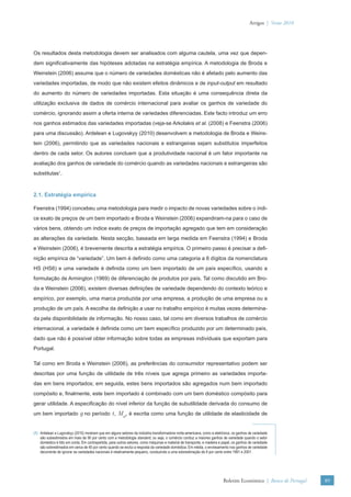 Artigos | Verão 2010




Os resultados desta metodologia devem ser analisados com alguma cautela, uma vez que depen-
dem signiﬁcativamente das hipóteses adotadas na estratégia empírica. A metodologia de Broda e
Weinstein (2006) assume que o número de variedades domésticas não é afetado pelo aumento das
variedades importadas, de modo que não existem efeitos dinâmicos e de input-output em resultado
do aumento do número de variedades importadas. Esta situação é uma consequência direta da
utilização exclusiva de dados de comércio internacional para avaliar os ganhos de variedade do
comércio, ignorando assim a oferta interna de variedades diferenciadas. Este facto introduz um erro
nos ganhos estimados das variedades importadas (veja-se Arkolakis et al. (2008) e Feenstra (2006)
para uma discussão). Ardelean e Lugovskyy (2010) desenvolvem a metodologia de Broda e Weins-
tein (2006), permitindo que as variedades nacionais e estrangeiras sejam substitutos imperfeitos
dentro de cada setor. Os autores concluem que a produtividade nacional é um fator importante na
avaliação dos ganhos de variedade do comércio quando as variedades nacionais e estrangeiras são
substitutas1.



2.1. Estratégia empírica

Feenstra (1994) concebeu uma metodologia para medir o impacto de novas variedades sobre o índi-
ce exato de preços de um bem importado e Broda e Weinstein (2006) expandiram-na para o caso de
vários bens, obtendo um índice exato de preços de importação agregado que tem em consideração
as alterações da variedade. Nesta secção, baseada em larga medida em Feenstra (1994) e Broda
e Weinstein (2006), é brevemente descrita a estratégia empírica. O primeiro passo é precisar a deﬁ-
nição empírica de “variedade”. Um bem é deﬁnido como uma categoria a 6 dígitos da nomenclatura
HS (HS6) e uma variedade é deﬁnida como um bem importado de um país especíﬁco, usando a
formulação de Armington (1969) de diferenciação de produtos por país. Tal como discutido em Bro-
da e Weinstein (2006), existem diversas deﬁnições de variedade dependendo do contexto teórico e
empírico, por exemplo, uma marca produzida por uma empresa, a produção de uma empresa ou a
produção de um país. A escolha da deﬁnição a usar no trabalho empírico é muitas vezes determina-
da pela disponibilidade de informação. No nosso caso, tal como em diversos trabalhos de comércio
internacional, a variedade é deﬁnida como um bem especíﬁco produzido por um determinado país,
dado que não é possível obter informação sobre todas as empresas individuais que exportam para
Portugal.

Tal como em Broda e Weinstein (2006), as preferências do consumidor representativo podem ser
descritas por uma função de utilidade de três níveis que agrega primeiro as variedades importa-
das em bens importados; em seguida, estes bens importados são agregados num bem importado
compósito e, ﬁnalmente, este bem importado é combinado com um bem doméstico compósito para
gerar utilidade. A especiﬁcação do nível inferior da função de subutilidade derivada do consumo de
um bem importado             g no período t, Mgt, é escrita como uma função de utilidade de elasticidade de

(1) Ardelean e Lugovskyy (2010) mostram que em alguns setores da indústria transformadora norte-americana, como a eletrónica, os ganhos de variedade
    são subestimados em mais de 90 por cento com a metodologia standard, ou seja, o comércio conduz a maiores ganhos de variedade quando o setor
    doméstico é tido em conta. Em contrapartida, para outros setores, como máquinas e material de transporte, e madeira e papel, os ganhos de variedade
    são sobrestimados em cerca de 40 por cento quando se exclui a resposta da variedade doméstica. Em média, o enviesamento nos ganhos de variedade
    decorrente de ignorar as variedades nacionais é relativamente pequeno, conduzindo a uma sobrestimação de 8 por cento entre 1991 e 2001.




                                                                                                                          Boletim Económico | Banco de Portugal   89
 