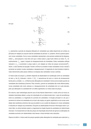Artigos | Verão 2010




                                                               1/(σg −1)
                                              ⎛λ ⎞     ⎟
                                              ⎜
                                      πg = Pg ⎜ gt ⎟
                                              ⎜        ⎟                   ,                      (3)
                                              ⎜ λgt −1 ⎟
                                              ⎝        ⎟
                                                       ⎠

em que


                                                  ∑s           gct
                                                  c ∈I g
                                          λgt =                      ,
                                                  ∑s           gct
                                                                                                  (4)
                                                  c ∈I gt




                                                   ∑s           gct −1
                                                   c ∈I g
                                       λgt −1 =
                                                   ∑           sgct −1                            (5)
                                                  c ∈I gt −1




λgt representa a parcela da despesa efetuada em variedades que estão disponíveis em ambos os
períodos em relação ao conjunto total de variedades do período t e, portanto, diminui quando apare-
cem novas variedades. Se as novas variedades representam uma parcela substancial da despesa,
então   λgt será pequeno e isso fará com que o índice exato πg seja muito inferior ao índice Pg . Si-
metricamente,   λgt-1 capta o impacto do desaparecimento de variedades. Estas variedades extintas
reduzem o    λgt-1 e aumentam o preço exato πg em relação ao índice de preços convencional Pg .
Assim, o rácio lambda da equação 3 tende a diminuir se existem muitas variedades novas e tende a
aumentar se existem muitas variedades a desaparecerem. A magnitude do rácio lambda é determi-
nada inteiramente pelos pesos relativos na despesa das variedades novas e extintas.

O índice exato de preços   πg também depende da elasticidade de substituição entre as variedades
do bem g. Se    σg é elevado, o termo 1/(σg–1) aproxima-se de zero e o termo de enviesamento
tende para a unidade, i.e., a inﬂuência das alterações de variedade é menos pronunciada quando as
variedades são substitutos próximos. Pelo contrário, quando as variedades são muito diferenciadas,
novas variedades são muito valiosas e o desaparecimento de variedades tem um custo elevado,
pelo que alterações na variedade têm um efeito signiﬁcativo no índice exato de preços.

Em resumo, esta metodologia assume que só dois fatores determinam o modo como as novas va-
riedades importadas afetam o preço de importação de um determinado bem: o grau de semelhança
entre as variedades e a magnitude do aumento de variedades. A intuição principal é a de que o
aumento do número de variedades de um bem não implica um ganho signiﬁcativo se as novas varie-
dades são substitutos próximos das que já existem ou se a parte da despesa em novas variedades
é reduzida em relação às já existentes. Enquanto as elasticidades fornecem informação sobre o pri-
meiro fator, os rácios lambda captam a magnitude da criação líquida de variedades em determinado
mercado. O enviesamento em alta dos preços de importação decorrente de ignorar as alterações de
variedade aumenta com elasticidades mais baixas e rácios lambda mais reduzidos.

Depois de deﬁnir o índice exato de preços ajustado pelas alterações de variedade para cada bem g,




                                                                                  Boletim Económico | Banco de Portugal   91
 