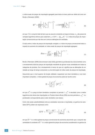 Verão 2010 | Artigos




                      o índice exato de preços de importação agregado para todos os bens pode ser obtido tal como em
                      Broda e Weinstein (2006):

                                                                           ωgt
                                                  ⎡ ⎛       ⎞ g ⎤⎥
                                                             1/(σ −1)
                                                                                              ⎛λ ⎞
                                                                                                                ωgt /(σg −1)
                                                  ⎢ ⎜ λgt ⎟ ⎟                                 ⎜        ⎟
                                                                                                       ⎟
                                        Π = ∏ ⎢Pg ⎜
                                         M
                                                    ⎜       ⎟         ⎥                       ⎜
                                                                                  = CIPI ∏ ⎜ gt ⎟                              ,
                                                 ⎢ ⎜ λgt −1 ⎟
                                                    ⎝       ⎟
                                                            ⎠         ⎥                       ⎜        ⎟
                                                                                              ⎝ λgt −1 ⎠
                                                                                                       ⎟                                 (6)
                                            g ∈G
                                                 ⎢⎣                   ⎥⎦                 g ∈G




                      em que G é o conjunto total de bens que se assume constante ao longo do tempo, ωgt são pesos de
                                                                                                    ωgt
                      variação logarítmica ótimos para cada bem g, CIPI = ∏g ∈GPg                          é o índice de preços de impor-
                      tação convencional que não leva em conta as alterações de variedade.

                      O rácio entre o índice de preços de importação corrigido e o índice de preços convencional traduz o
                      impacto do aumento da variedade no índice exato de preços de importação agregado:

                                                                                            ωgt /(σg −1)
                                                            ΠM         ⎛λ ⎞    ⎟
                                                                       ⎜
                                                    Bias =      = ∏ ⎜ gt ⎟
                                                                       ⎜       ⎟                            .
                                                           CIPI        ⎜λ ⎟
                                                                  g ∈G ⎝ gt −1 ⎟
                                                                               ⎠
                                                                                                                                         (7)




                      Broda e Weinstein (2006) denominaram esta média geométrica ponderada dos rácios lambda como
                      o enviesamento total dos preços de importação resultante de ignorar novas variedades em todas as
                      categorias de produtos. Se o enviesamento é menor do que um, signiﬁca que as alterações de va-
                      riedade ao longo do tempo conduziram a uma diminuição do índice exato de preços de importação.

                      Assumindo que o nível superior da função utilidade é separável num bem doméstico e num bem
                      importado compósito, o índice global de preços da economia pode ser escrito como:


                                                                            ωtD
                                                              ⎛ pD ⎞
                                                              ⎜ t ⎟
                                                            Π=⎜ D ⎟               (Π )
                                                                                          ωtM
                                                              ⎜       ⎟
                                                                                      M
                                                                                                ,
                                                              ⎜ pt −1 ⎟
                                                              ⎝       ⎟
                                                                      ⎠
                                                                                                                                         (8)




                      em que   ptD   é o preço do bem doméstico compósito no período t,                   ωtM   é calculado como a média
                      logarítmica dos rácios das importações no Produto Interno Bruto (PIB) nos dois períodos e                    ωtD   éo
                      ponderador correspondente para o setor doméstico (ver anexo).

                      Como não existe substituibilidade entre as variedades nacionais e importadas, os ganhos da varie-
                      dade (GFV) podem ser expressos como:


                                                                                                    ωtM
                                                       Πconv − Πcorr  ⎛ 1 ⎞  ⎟
                                                 GFV =               =⎜
                                                                      ⎜      ⎟
                                                                             ⎟
                                                                      ⎜ Bias ⎠                            − 1,
                                                           Πcorr      ⎝      ⎟                                                           (9)




                      em que Πconv é o índice global de preços convencional da economia assumindo que o conjunto das
                      variedades é constante e Πcorr é o índice global de preços da economia considerando os ganhos de




92   Banco de Portugal | Boletim Económico
 