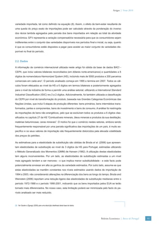 Artigos | Verão 2010




variedade importada, tal como deﬁnido na equação (8). Assim, o efeito de bem-estar resultante de
uma queda do preço exato de importações pode ser calculado através da ponderação do inverso
dos rácios lambda agregados pela parcela dos bens importados em relação ao total da atividade
económica. GFV representa a variação compensatória necessária para que os consumidores sejam
indiferentes entre o conjunto das variedades disponíveis nos períodos ﬁnal e inicial, ou seja, quanto
é que os consumidores estão dispostos a pagar para aceder ao maior conjunto de variedades dis-
ponível no ﬁnal do período.



2.2. Dados

A informação de comércio internacional utilizada neste artigo foi obtida da base de dados BACI -
CEPII, que inclui valores bilaterais reconciliados (em dólares norte-americanos) e quantidades a 6
dígitos da nomenclatura Harmonized System (HS), incluindo mais de 5000 produtos e 200 parceiros
comerciais em cada ano3. O período analisado começa em 1995 e termina em 2007. Todos os cál-
culos foram efetuados ao nível da HS a 6 dígitos em termos bilaterais e posteriormente agregados
para o nível da indústria de forma a permitir uma análise setorial, utilizando a International Standard
Industrial Classiﬁcation (ISIC) rev.3 a 2 dígitos. Adicionalmente, foi também utilizada a classiﬁcação
do CEPII por nível de transformação do produto, baseada nas Grandes Categorias Económicas das
Nações Unidas, que inclui 5 etapas de produção diferentes: bens primários, bens intermédios trans-
formados, partes e componentes, bens de investimento e bens de consumo. A análise foi restringida
às importações de bens não energéticos, pelo que se excluíram todos os produtos a 6 dígitos clas-
siﬁcados no capítulo 27 da HS “Combustíveis minerais, óleos minerais e produtos da sua destilação;
matérias betuminosas; ceras minerais”. O motivo foi que o comércio nestes setores, embora sendo
frequentemente responsável por uma parcela signiﬁcativa das importações de um país, é muito es-
pecíﬁco e os seus valores de importação são frequentemente distorcidos pela elevada volatilidade
dos preços do petróleo.

As estimativas para a elasticidade de substituição são obtidas de Broda et al. (2006) que apresen-
tam elasticidades de substituição ao nível de 3 dígitos da HS para Portugal, estimadas utilizando
o Método Generalizado dos Momentos (GMM) de Hansen (1982). A utilização destas elasticidades
tem alguns inconvenientes. Por um lado, as elasticidades de substituição estimadas a um nível
mais agregado tendem a ser menores - o que implica menor substituibilidade - e este facto pode
potencialmente enviesar em alta os ganhos da variedade estimados. Por outro lado, assume-se que
estas elasticidades se mantêm constantes nos níveis estimados usando dados de importação de
1994 a 2003, não considerando alterações na diferenciação dos bens ao longo do tempo. Broda and
Weinstein (2006) reportam uma redução ligeira das elasticidades de substituição medianas entre o
período 1972-1988 e o período 1990-2001, indicando que os bens importados pelos EUA se terão
tornado mais diferenciados. No nosso caso, esta limitação poderá ser minimizada pelo facto do pe-
ríodo analisado ser mais reduzido.




(3) Ver Gaulier e Zignago (2009) para uma descrição detalhada desta base de dados.




                                                                                     Boletim Económico | Banco de Portugal   93
 
