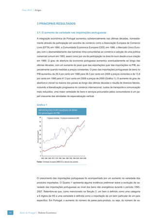 Verão 2010 | Artigos




                      3 PRINCIPAIS RESULTADOS


                      3.1. O aumento da variedade nas importações portuguesas

                      A integração económica de Portugal aumentou substancialmente nas últimas décadas, nomeada-
                      mente através da participação em acordos de comércio como a Associação Europeia de Comercio
                      Livre (EFTA) em 1960, a Comunidade Económica Europeia (CEE) em 1986, o Mercado Único Euro-
                      peu com o desmantelamento das barreiras intra-comunitárias ao comércio e adoção de uma política
                      comercial comum em 1993, assim como por via da participação na área do euro desde a sua criação
                      em 1999. O grau de abertura da economia portuguesa aumentou acentuadamente ao longo das
                      últimas décadas, com um aumento do peso quer das exportações quer das importações no PIB, es-
                      pecialmente quando medidas a preços constantes. O peso das importações portuguesas de bens no
                      PIB aumentou de 26.4 por cento em 1986 para 36.3 por cento em 2008 a preços correntes e de 13.8
                      por cento em 1986 para 41.3 por cento em 2008 a preços de 2000 (Gráﬁco 1). O aumento do grau de
                      abertura é visível na maioria dos países ao longo das últimas décadas e resulta de diversos fatores,
                      incluindo a liberalização progressiva do comércio internacional, custos de transporte e comunicação
                      mais reduzidos, uma maior variedade de bens e serviços procurados pelos consumidores e um pa-
                      pel crescente das atividades de especialização vertical.


                      Gráﬁco 1

                                IMPORTAÇÕES PORTUGUESAS DE BENS
                                Em percentagem do PIB

                                       45            A preços correntes   A preços constantes de 2000

                                       40

                                       35

                                       30
                      Em percentagem




                                       25

                                       20

                                       15

                                       10

                                       5

                                       0
                                            1960 1964 1968 1972 1976 1980 1984 1988 1992 1996 2000 2004 2008

                      Fontes: Comissão Europeia (AMECO) e cálculos dos autores.




                      O crescimento das importações portuguesas foi acompanhado por um aumento na variedade dos
                      produtos importados. O Quadro 1 apresenta alguma evidência preliminar sobre a evolução da va-
                      riedade das importações portuguesas ao nível dos bens não energéticos durante o período 1995-
                      2007. Relembre-se que, como mencionado na Secção 2, um bem é deﬁnido como uma categoria
                      a 6 dígitos da HS e uma variedade é deﬁnida como a importação de um bem particular de um país
                      especíﬁco. Em Portugal, o aumento do número de pares país-produto, ou seja, do número de va-




94   Banco de Portugal | Boletim Económico
 