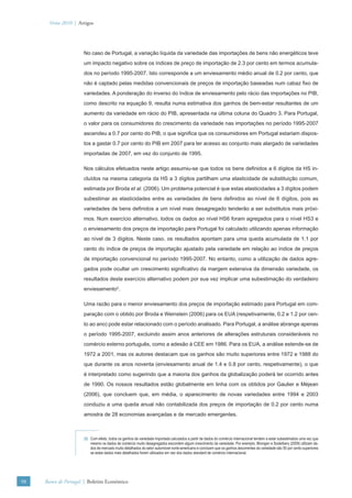 Verão 2010 | Artigos




                      No caso de Portugal, a variação líquida da variedade das importações de bens não energéticos teve
                      um impacto negativo sobre os índices de preço de importação de 2.3 por cento em termos acumula-
                      dos no período 1995-2007. Isto corresponde a um enviesamento médio anual de 0.2 por cento, que
                      não é captado pelas medidas convencionais de preços de importação baseadas num cabaz ﬁxo de
                      variedades. A ponderação do inverso do índice de enviesamento pelo rácio das importações no PIB,
                      como descrito na equação 9, resulta numa estimativa dos ganhos de bem-estar resultantes de um
                      aumento da variedade em rácio do PIB, apresentada na última coluna do Quadro 3. Para Portugal,
                      o valor para os consumidores do crescimento da variedade nas importações no período 1995-2007
                      ascendeu a 0.7 por cento do PIB, o que signiﬁca que os consumidores em Portugal estariam dispos-
                      tos a gastar 0.7 por cento do PIB em 2007 para ter acesso ao conjunto mais alargado de variedades
                      importadas de 2007, em vez do conjunto de 1995.

                      Nos cálculos efetuados neste artigo assumiu-se que todos os bens deﬁnidos a 6 dígitos da HS in-
                      cluídos na mesma categoria da HS a 3 dígitos partilham uma elasticidade de substituição comum,
                      estimada por Broda et al. (2006). Um problema potencial é que estas elasticidades a 3 dígitos podem
                      subestimar as elasticidades entre as variedades de bens deﬁnidos ao nível de 6 dígitos, pois as
                      variedades de bens deﬁnidos a um nível mais desagregado tenderão a ser substitutos mais próxi-
                      mos. Num exercício alternativo, todos os dados ao nível HS6 foram agregados para o nível HS3 e
                      o enviesamento dos preços de importação para Portugal foi calculado utilizando apenas informação
                      ao nível de 3 dígitos. Neste caso, os resultados apontam para uma queda acumulada de 1.1 por
                      cento do índice de preços de importação ajustado pela variedade em relação ao índice de preços
                      de importação convencional no período 1995-2007. No entanto, como a utilização de dados agre-
                      gados pode ocultar um crescimento signiﬁcativo da margem extensiva da dimensão variedade, os
                      resultados deste exercício alternativo podem por sua vez implicar uma subestimação do verdadeiro
                      enviesamento5.

                      Uma razão para o menor enviesamento dos preços de importação estimado para Portugal em com-
                      paração com o obtido por Broda e Weinstein (2006) para os EUA (respetivamente, 0.2 e 1.2 por cen-
                      to ao ano) pode estar relacionado com o período analisado. Para Portugal, a análise abrange apenas
                      o período 1995-2007, excluindo assim anos anteriores de alterações estruturais consideráveis no
                      comércio externo português, como a adesão à CEE em 1986. Para os EUA, a análise estende-se de
                      1972 a 2001, mas os autores destacam que os ganhos são muito superiores entre 1972 e 1988 do
                      que durante os anos noventa (enviesamento anual de 1.4 e 0.8 por cento, respetivamente), o que
                      é interpretado como sugerindo que a maioria dos ganhos da globalização poderá ter ocorrido antes
                      de 1990. Os nossos resultados estão globalmente em linha com os obtidos por Gaulier e Méjean
                      (2006), que concluem que, em média, o aparecimento de novas variedades entre 1994 e 2003
                      conduziu a uma queda anual não contabilizada dos preços de importação de 0.2 por cento numa
                      amostra de 28 economias avançadas e de mercado emergentes.



                      (5) Com efeito, todos os ganhos de variedade importada calculados a partir de dados do comércio internacional tendem a estar subestimados uma vez que
                          mesmo os dados de comércio muito desagregados escondem algum crescimento da variedade. Por exemplo, Blonigen e Soderbery (2009) utilizam da-
                          dos de mercado muito detalhados do setor automóvel norte-americano e concluem que os ganhos decorrentes da variedade são 50 por cento superiores
                          se estes dados mais detalhados forem utilizados em vez dos dados standard de comércio internacional.




98   Banco de Portugal | Boletim Económico
 
