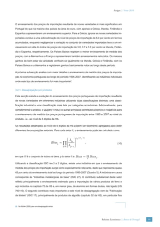 Artigos | Verão 2010




O enviesamento dos preços de importação resultante de novas variedades é mais signiﬁcativo em
Portugal do que na maioria dos países da área do euro, com apenas a Grécia, Irlanda, Finlândia e
Espanha a apresentarem um enviesamento superior. Para a Grécia, ignorar as novas variedades im-
portadas conduz a uma sobrestimação do nível de preços de importação de 6.4 por cento em termos
acumulados, enquanto negligenciar a variação no conjunto de variedades importadas leva a um en-
viesamento em alta do índice de preços de importação de 3.8, 3.7 e 3.2 por cento na Irlanda, Finlân-
dia e Espanha, respetivamente. Os Países Baixos registam o menor enviesamento de medida dos
preços, com a Alemanha e a França a apresentarem também enviesamentos reduzidos. Os maiores
ganhos de bem-estar da variedade veriﬁcam-se igualmente na Irlanda, Grécia e Finlândia, com os
Países Baixos e a Alemanha a registarem ganhos basicamente nulos ao longo deste período.

A próxima subsecção analisa com maior detalhe o enviesamento de medida dos preços de importa-
ção na economia portuguesa ao longo do período 1995-2007, identiﬁcando as indústrias individuais
onde este tipo de enviesamento foi mais importante6.


3.2.1. Desagregação por produtos

Esta secção estuda a evolução do enviesamento dos preços portugueses de importação resultante
de novas variedades em diferentes indústrias utilizando duas classiﬁcações distintas: uma classi-
ﬁcação industrial e uma classiﬁcação mais lata por categorias económicas. Adicionalmente, para
complementar a análise, o Quadro 4 inclui os quinze principais contributos positivos e negativos para
o enviesamento de medida dos preços portugueses de importação entre 1995 e 2007 ao nível do
produto, i.e., ao nível de 6 dígitos da HS.

Os resultados detalhados ao nível de 6 dígitos da HS podem ser facilmente agregados para obter
diferentes decomposições setoriais. Para cada setor k, o enviesamento pode ser calculado como:

                                                                     ωgt /(σg −1)
                                                             ⎛λ ⎞    ⎟
                                                             ⎜
                                                Biask = ∏ ⎜ gt ⎟
                                                             ⎜       ⎟
                                                                     ⎟              ,                      (10)
                                                             ⎝λ ⎠
                                                        g ∈K ⎜ gt −1 ⎟




em que K é o conjunto de todos os bens g do setor k e Bias = Π Biask .
                                                                                        k


Utilizando a classiﬁcação ISIC rev.3 a 2 dígitos, existe uma indústria em que o enviesamento de
medida dos preços de importação surge como especialmente relevante, dado que representa quase
45 por cento do enviesamento total ao longo do período 1995-2007 (Quadro 5). A indústria em causa
corresponde às “Indústrias metalúrgicas de base” (ISIC 27). O contributo substancial deste setor
reﬂetiu principalmente o enviesamento estimado para a importação de vários produtos de ferro e
aço incluídos no capítulo 72 da HS e, em menor grau, de alumínio em formas brutas, não ligado (HS
760110). O segundo contributo mais importante a este nível de desagregação vem da “Fabricação
de têxteis” (ISIC 17), principalmente de produtos de algodão (capítulo 52 da HS), em particular ﬁos



(6) Ver Mohler (2009) para uma desagregação similar.




                                                                                            Boletim Económico | Banco de Portugal   99
 