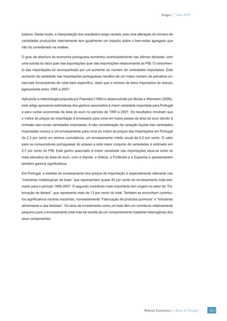 Artigos | Verão 2010




exterior. Deste modo, a interpretação dos resultados exige cautela, pois uma alteração do número de
variedades produzidas internamente tem igualmente um impacto sobre o bem-estar agregado que
não foi considerado na análise.

O grau de abertura da economia portuguesa aumentou acentuadamente nas últimas décadas, com
uma subida do rácio quer das exportações quer das importações relativamente ao PIB. O crescimen-
to das importações foi acompanhado por um aumento do número de variedades importadas. Este
aumento da variedade nas importações portuguesas resultou de um maior número de parceiros co-
merciais fornecedores de cada bem especíﬁco, dado que o número de bens importados se reduziu
ligeiramente entre 1995 e 2007.

Aplicando a metodologia proposta por Feenstra (1994) e desenvolvida por Broda e Weinstein (2006),
este artigo apresenta estimativas dos ganhos associados à maior variedade importada para Portugal
e para outras economias da área do euro no período de 1995 a 2007. Os resultados mostram que
o índice de preços de importação é enviesado para cima em todos países da área do euro devido à
omissão das novas variedades importadas. A não consideração da variação líquida das variedades
importadas conduz a um enviesamento para cima do índice de preços das importações em Portugal
de 2.3 por cento em termos cumulativos, um enviesamento médio anual de 0.2 por cento. O valor
para os consumidores portugueses do acesso a este maior conjunto de variedades é estimado em
0.7 por cento do PIB. Este ganho associado à maior variedade nas importações situa-se entre os
mais elevados da área do euro, com a Irlanda, a Grécia, a Finlândia e a Espanha a apresentarem
também ganhos signiﬁcativos.

Em Portugal, a medida de enviesamento dos preços de importação é especialmente relevante nas
“Indústrias metalúrgicas de base” que representam quase 45 por cento do enviesamento total esti-
mado para o período 1995-2007. O segundo contributo mais importante tem origem no setor de “Fa-
bricação de têxteis”, que representa mais de 13 por cento do total. Também se encontram contribu-
tos signiﬁcativos noutras indústrias, nomeadamente “Fabricação de produtos químicos” e “Indústrias
alimentares e das bebidas”. Os bens de investimento como um todo têm um contributo relativamente
pequeno para o enviesamento total mas tal resulta de um comportamento bastante heterogéneo dos
seus componentes.




                                                                                Boletim Económico | Banco de Portugal   103
 