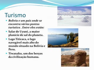 Turismo
 Bolívia e um país onde se
  encontra vários pontos
  turistico . Entre eles estão:
 Salar de Uyuni, a maior
  planície de sal do planeta.
 Lago Titicaca, o lago
  navegável mais alto do
  mundo situado na Bolívia e
  Peru.
 Tiwanaku, um dos berços
  da civilização humana.
 