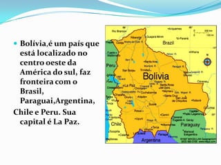  Bolívia,é um país que
 está localizado no
 centro oeste da
 América do sul, faz
 fronteira com o
 Brasil,
 Paraguai,Argentina,
Chile e Peru. Sua
 capital é La Paz.
 