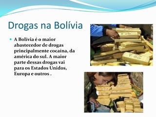 Drogas na Bolívia
 A Bolívia é o maior
  abastecedor de drogas
  principalmente cocaína, da
  américa do sul. A maior
  parte dessas drogas vai
  para os Estados Unidos,
  Europa e outros .
 