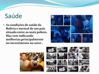 Saúde
 As condições de saúde da
  Bolívia e normal de um pais
  situado entre os mais pobres.
  Mas vem indicando
  melhorias,principalmente
  no investimento no setor .
 