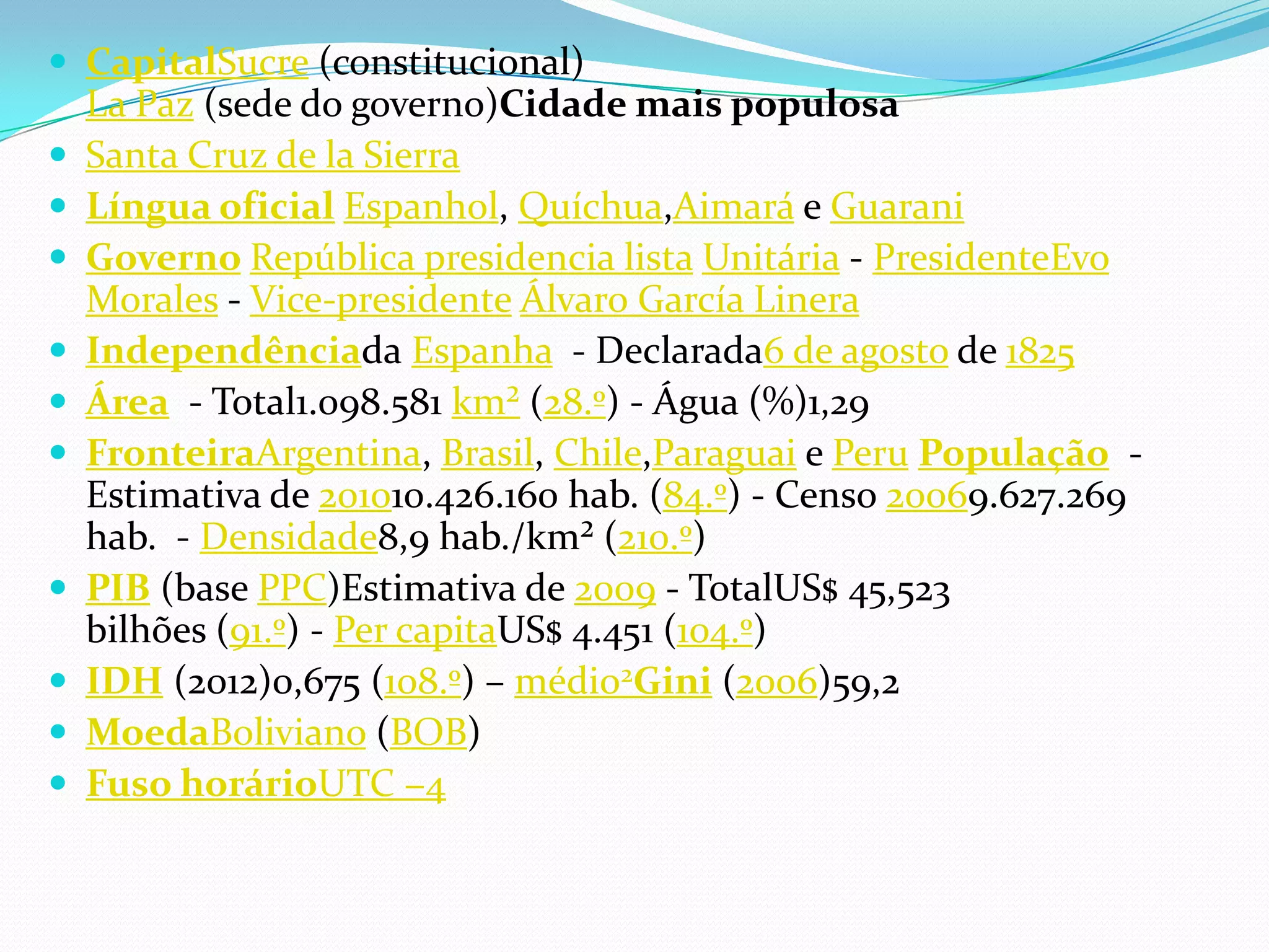 CapitalSucre (constitucional)
La Paz (sede do governo)Cidade mais populosa
 Santa Cruz de la Sierra
 Língua oficial Espanhol, Quíchua,Aimará e Guarani
 Governo República presidencia lista Unitária - PresidenteEvo
Morales - Vice-presidente Álvaro García Linera
 Independênciada Espanha - Declarada6 de agosto de 1825
 Área - Total1.098.581 km² (28.º) - Água (%)1,29
 FronteiraArgentina, Brasil, Chile,Paraguai e Peru População -
Estimativa de 201010.426.160 hab. (84.º) - Censo 20069.627.269
hab. - Densidade8,9 hab./km² (210.º)
 PIB (base PPC)Estimativa de 2009 - TotalUS$ 45,523
bilhões (91.º) - Per capitaUS$ 4.451 (104.º)
 IDH (2012)0,675 (108.º) – médio2Gini (2006)59,2
 MoedaBoliviano (BOB)
 Fuso horárioUTC −4
 