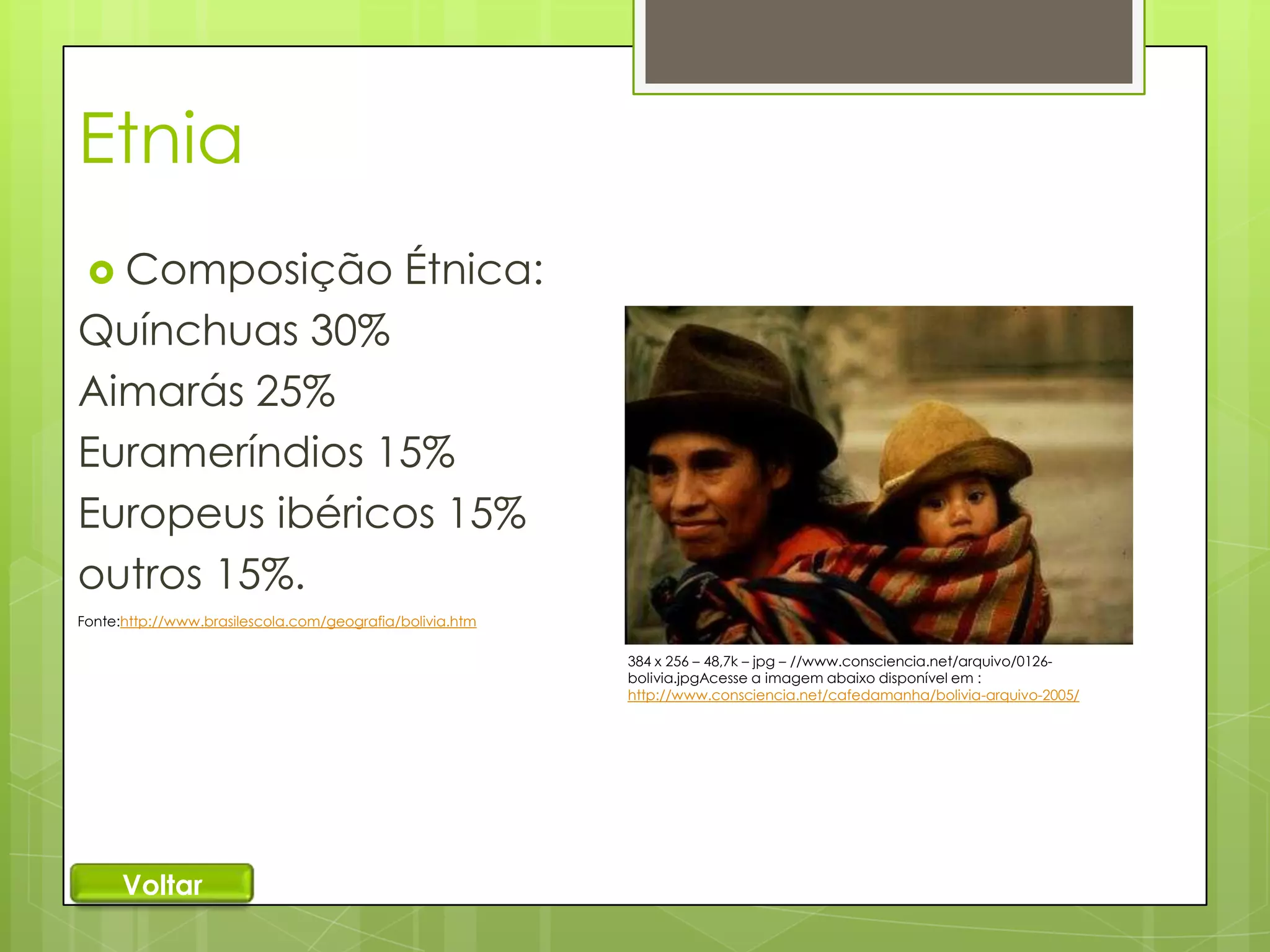 Etnia
 Composição

Étnica:

Quínchuas 30%
Aimarás 25%
Eurameríndios 15%
Europeus ibéricos 15%
outros 15%.
Fonte:http://www.brasilescola.com/geografia/bolivia.htm
384 x 256 – 48,7k – jpg – //www.consciencia.net/arquivo/0126bolivia.jpgAcesse a imagem abaixo disponível em :
http://www.consciencia.net/cafedamanha/bolivia-arquivo-2005/

Voltar

 