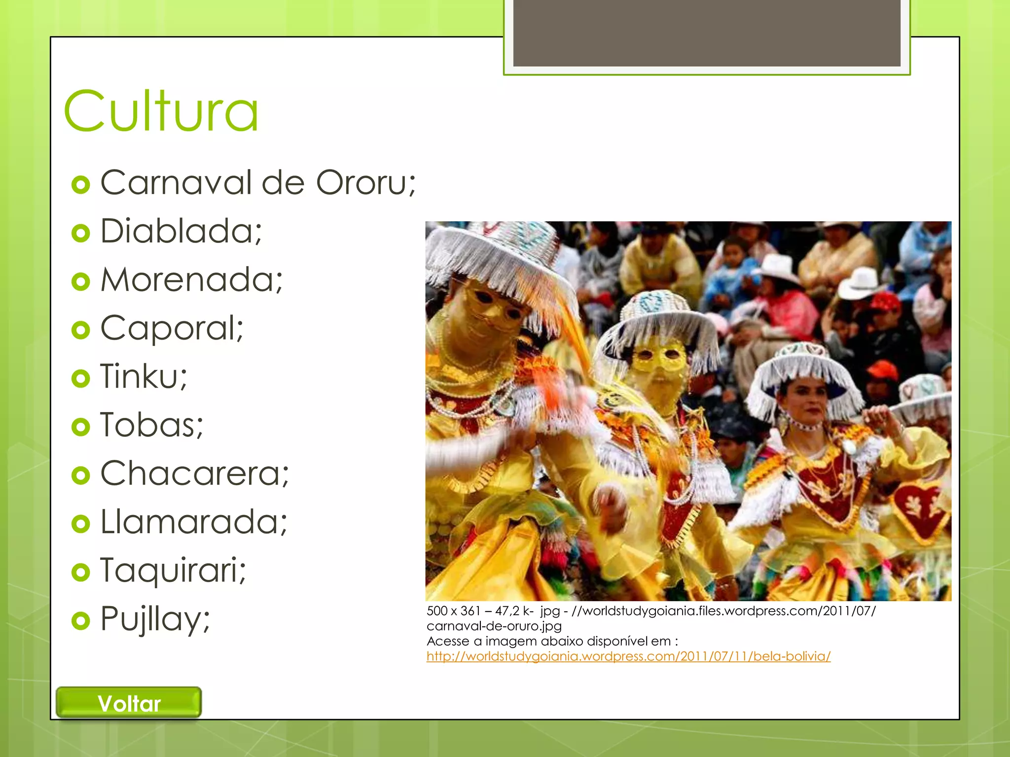 Cultura
 Carnaval

de Ororu;
 Diablada;
 Morenada;
 Caporal;
 Tinku;
 Tobas;
 Chacarera;
 Llamarada;
 Taquirari;
 Pujllay;
Voltar

500 x 361 – 47,2 k- jpg - //worldstudygoiania.files.wordpress.com/2011/07/
carnaval-de-oruro.jpg
Acesse a imagem abaixo disponível em :
http://worldstudygoiania.wordpress.com/2011/07/11/bela-bolivia/

 