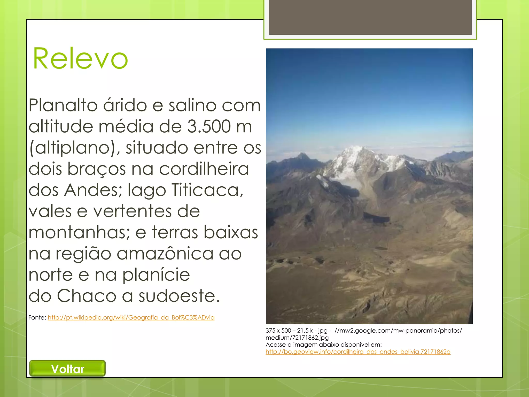 Relevo
Planalto árido e salino com
altitude média de 3.500 m
(altiplano), situado entre os
dois braços na cordilheira
dos Andes; lago Titicaca,
vales e vertentes de
montanhas; e terras baixas
na região amazônica ao
norte e na planície
do Chaco a sudoeste.
Fonte: http://pt.wikipedia.org/wiki/Geografia_da_Bol%C3%ADvia
375 x 500 – 21,5 k - jpg - //mw2.google.com/mw-panoramio/photos/
medium/72171862.jpg
Acesse a imagem abaixo disponível em:
http://bo.geoview.info/cordilheira_dos_andes_bolivia,72171862p

Voltar

 