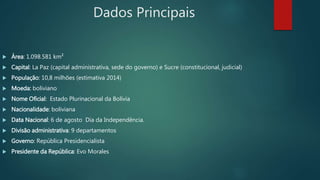 Dados Principais
 Área: 1.098.581 km²
 Capital: La Paz (capital administrativa, sede do governo) e Sucre (constitucional, judicial)
 População: 10,8 milhões (estimativa 2014)
 Moeda: boliviano
 Nome Oficial: Estado Plurinacional da Bolívia
 Nacionalidade: boliviana
 Data Nacional: 6 de agosto Dia da Independência.
 Divisão administrativa: 9 departamentos
 Governo: República Presidencialista
 Presidente da República: Evo Morales
 
