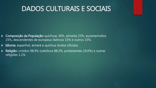 DADOS CULTURAIS E SOCIAIS
 Composição da População: quíchuas 30%, aimarás 25%, eurameríndios
15%, descendentes de europeus ibéricos 15% e outros 15%.
 Idioma: espanhol, aimará e quíchua (todos oficiais).
 Religião: cristãos 98,9% (católicos 88,3%, protestantes 10,6%) e outras
religiões 1,1%
 