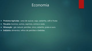 Economia
 Produtos Agrícolas: cana-de-açúcar, soja, castanha, café e frutas
 Pecuária: bovinos, suínos, caprinos, ovinos e aves.
 Mineração: gás natural, petróleo, zinco, estanho, prata e ouro.
 Indústria: alimentos, refino de petróleo e bebidas.
 