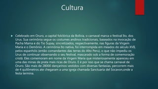 Cultura
 Celebrado em Oruro, a capital folclórica da Bolívia, o carnaval marca o festival Ito, dos
Urus. Sua cerimônia segue os costumes andinos tradicionais, baseados na invocação de
Pacha Mama e do Tio Supay, sincretizados, respectivamente, nas figuras da Virgem
Maria e o Demônio. A cerimônia Ito nativa, foi interrompida em meados do século XVII,
pelos espanhóis (então comandantes das terras do Alto Peru), o que não impediu os
Urus de continuar observando o seu festival, mascarado sob a forma de comemoração
cristã. Eles comemoram em nome da Virgem Maria que misteriosamente apareceu em
uma das minas de prata mais ricas de Oruro. E é por isso que se chama carnaval de
Oruro. São mais de 28000 dançarinos vestidos com diversas fantasias, percorrem mais
de 4 quilômetros ate chegaram a uma igreja chamada Sanctuaria del Socavon,onde a
festa termina.
 