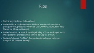 Rios
 Bolívia tem 3 sistemas hidrográficos:
 Bacia do Norte ou do Amazonas: De leste a oeste está constituída,
principalmente, pelos rios "Madre de Dios", Orthon, Abuná, Beni, Yata,
Mamoré e Iténez ou Guaporé.
 Bacia Central ou Lacustre: Formada pelos lagos Titicaca e Poopó, e o rio
Desaguadero e grandes salinas como o de Coipasa e Uyuni.
 Bacia do Sul ou de “La Plata”: Composta principalmente pelos rios
Paraguai, Pilcomayo e Bermejo.
 
