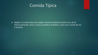 Comida Típica
 Majão é Comida típica da região oriental da Bolívia (Santa Cruz de la
Sierra) parecido como o arroz carreteiro brasileiro. Leva ovo e carne de sol
e banana.
 