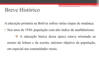 Breve Histórico
A educação primária na Bolívia sofreu várias etapas de mudança.
• Nos anos de 1930: população com alto índice de analfabetismo
 A educação básica dessa época estava orientada ao
ensino da leitura e da escrita, máximo objetivo da população,
em especial nas comunidades rurais.
 