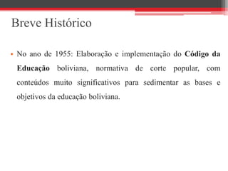 Breve Histórico
• No ano de 1955: Elaboração e implementação do Código da
Educação boliviana, normativa de corte popular, com
conteúdos muito significativos para sedimentar as bases e
objetivos da educação boliviana.
 