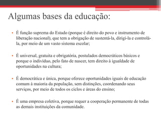 Algumas bases da educação:
• É função suprema do Estado (porque é direito do povo e instrumento de
liberação nacional), que tem a obrigação de sustentá-la, dirigi-la e controlá-
la, por meio de um vasto sistema escolar;
• É universal, gratuita e obrigatória, postulados democráticos básicos e
porque o indivíduo, pelo fato de nascer, tem direito à igualdade de
oportunidades na cultura;
• É democrática e única, porque oferece oportunidades iguais de educação
comum à maioria da população, sem distinções, coordenando seus
serviços, por meio de todos os ciclos e áreas do ensino;
• É uma empresa coletiva, porque requer a cooperação permanente de todas
as demais instituições da comunidade.
 