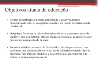 Objetivos atuais da educação
• Formar integralmente o homem estimulando o desenvolvimento
harmonioso de todas as suas potencialidades, em função dos interesses da
coletividade.
• Defender e fortalecer os valores biológicos do povo e promover sua vida
saudável, pela boa nutrição, atenção higiênica e sanitária, educação física e
pelo aumento da qualidade de vida.
• Formar o indivíduo numa escola ética-prática que eduque o caráter, para
conformar uma cidadania democrática, unida solidariamente pelo ideal do
progresso, pelo trabalho produtivo e pelos benefícios da economia e da
cultura, a serviço da justiça social.
 