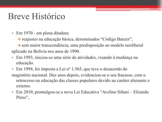 Breve Histórico
• Em 1970 - em plena ditadura
 reajustes na educação básica, denominados “Código Banzer”,
 sem maior transcendência, uma predisposição ao modelo neoliberal
aplicado na Bolívia nos anos de 1990.
• Em 1993, iniciou-se uma série de atividades, visando à mudança na
educação.
• Em 1994, foi imposta a Lei nº 1.565, que teve o desacordo do
magistério nacional. Dez anos depois, evidenciou-se o seu fracasso, com o
retrocesso na educação das classes populares devido ao caráter alienante e
externo.
• Em 2010, promulgou-se a nova Lei Educativa “Avelino Siñani – Elizardo
Pérez”,
 