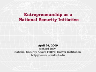 Entrepreneurship as a  National Security Initiative April 24, 2009 Richard Boly,  National Security Affairs Fellow, Hoover Institution  [email_address] 