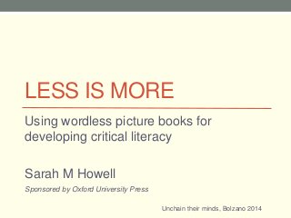 LESS IS MORE
Using wordless picture books for
developing critical literacy
Sarah M Howell
Unchain their minds, Bolzano 2014
Sponsored by Oxford University Press
 