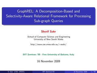 GraphREL: A Decomposition-Based and
Selectivity-Aware Relational Framework for Processing
                  Sub-graph Queries

                                    Sherif Sakr
                       School of Computer Science and Engineering
                             University of New South Wales
                                            .
                          http://www.cse.unsw.edu.au/∼ssakr/



                  BIT Seminars ’09 - Free University of Bolzano, Italy


                                16 November 2009


 S. Sakr (CSE, UNSW)                 BIT Seminars’09                 16 November 2009   1 / 40
 