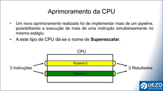 • Um novo aprimoramento realizado foi de implementar mais de um pipeline,
possibilitando a execução de mais de uma instrução simultaneamente no
mesmo estágio.
• A este tipo de CPU dá-se o nome de Superescalar.
Aprimoramento da CPU
Pipeline 0
Pipeline 1
CPU
2 Instruções 2 Resultados
 