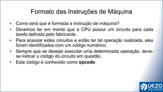 • Como será que é formada a instrução de máquina?
• Devemos ter em mente que a CPU possui um circuito para cada
tarefa definida pelo fabricante.
• Para acessar estes circuitos e então ter tal operação realizada, eles
foram identificados com um código numérico.
• Sempre que se desejar executar uma determinada operação, deve-
se indicar o código do circuito em questão.
• Este código é conhecido como opcode.
Formato das Instruções de Máquina
 