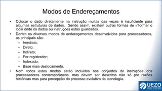 • Colocar o dado diretamente na instrução muitas das vezes é insuficiente para
algumas estruturas de dados. Sendo assim, existem outras formas de informar o
local onde os dados ou instruções estão guardados.
• Dentre os diversos modos de endereçamentos desenvolvidos para processadores,
os principais são:
– Imediato;
– Direto;
– Indireto;
– Por registrador;
– Indexado;
– Base mais deslocamento.
• Nem todos estes modos estão incluídos nos conjuntos de instruções dos
processadores contemporâneos, mas devem ser descritos não só por razões
históricas mas para percepção do processo evolutivo da tecnologia.
Modos de Endereçamentos
 